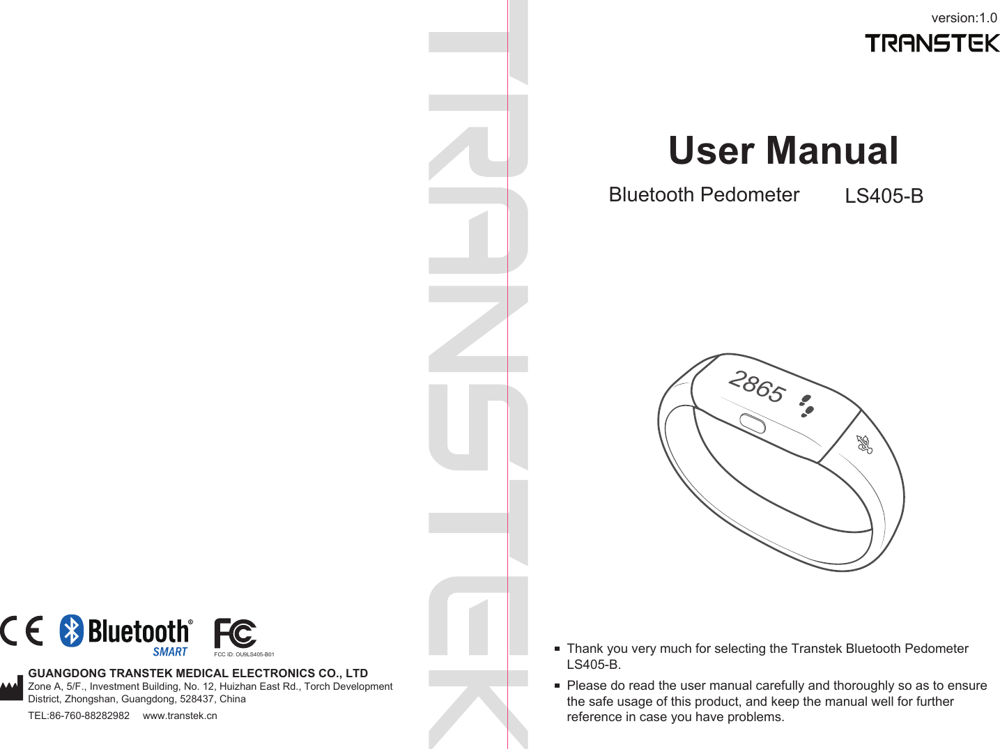 version:1.0GUANGDONG TRANSTEK MEDICAL ELECTRONICS CO., LTDZone A, 5/F., Investment Building, No. 12, Huizhan East Rd., Torch Development District, Zhongshan, Guangdong, 528437, ChinaTEL:86-760-88282982  www.transtek.cnUser ManualBluetooth Pedometer LS405-BPlease do read the user manual carefully and thoroughly so as to ensure the safe usage of this product, and keep the manual well for further reference in case you have problems.Thank you very much for selecting the Transtek Bluetooth Pedometer LS405-B.2865FCC ID: OU9LS405-B01