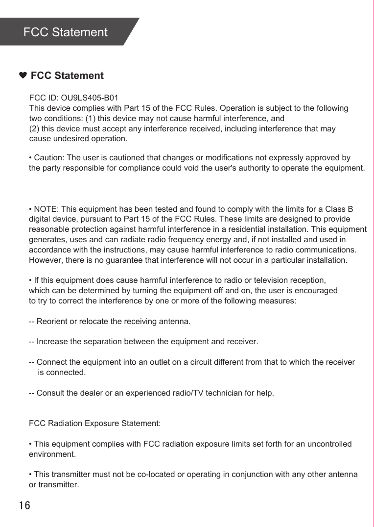 FCC StatementFCC Statement16FCC ID: OU9LS405-B01This device complies with Part 15 of the FCC Rules. Operation is subject to the following two conditions: (1) this device may not cause harmful interference, and (2) this device must accept any interference received, including interference that may cause undesired operation.• Caution: The user is cautioned that changes or modifications not expressly approved by the party responsible for compliance could void the user&apos;s authority to operate the equipment. • NOTE: This equipment has been tested and found to comply with the limits for a Class B digital device, pursuant to Part 15 of the FCC Rules. These limits are designed to provide reasonable protection against harmful interference in a residential installation. This equipment generates, uses and can radiate radio frequency energy and, if not installed and used in accordance with the instructions, may cause harmful interference to radio communications. However, there is no guarantee that interference will not occur in a particular installation. • If this equipment does cause harmful interference to radio or television reception, which can be determined by turning the equipment off and on, the user is encouraged to try to correct the interference by one or more of the following measures: -- Reorient or relocate the receiving antenna.-- Increase the separation between the equipment and receiver. -- Connect the equipment into an outlet on a circuit different from that to which the receiver     is connected. -- Consult the dealer or an experienced radio/TV technician for help. FCC Radiation Exposure Statement:• This equipment complies with FCC radiation exposure limits set forth for an uncontrolled environment. • This transmitter must not be co-located or operating in conjunction with any other antenna or transmitter.