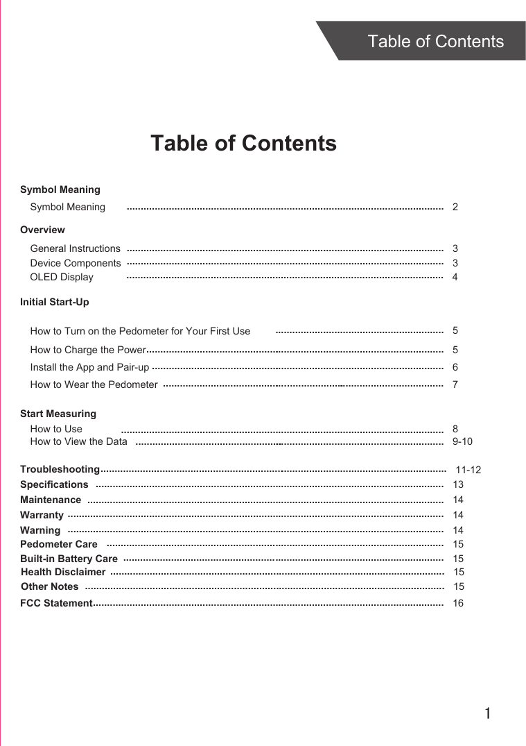 1Table of ContentsTable of ContentsOverviewDevice ComponentsInitial Start-UpGeneral InstructionsInstall the App and Pair-upStart MeasuringHow to UseTroubleshootingSpecificationsMaintenanceWarranty 336811-12131414................................................................................................................................................................................................................................................................................................................................................................................................................................................................................................................................................................................................................................................................................................................................................................................................................................................................................................................................ ............................................................How to Charge the Power 5...........................................................................................................How to Wear the Pedometer 7. ..........................................................How to View the Data 9-10............................................................................................................................................................Symbol MeaningSymbol Meaning  2.................................................................................................................OLED Display 4.................................................................................................................How to Turn on the Pedometer for Your First Use 5............................................................Warning 14......................................................................................................................................Pedometer Care 15........................................................................................................................Built-in Battery Care 15..................................................................................................................Health Disclaimer 15.......................................................................................................................Other Notes 15................................................................................................................................FCC Statement 16.............................................................................................................................