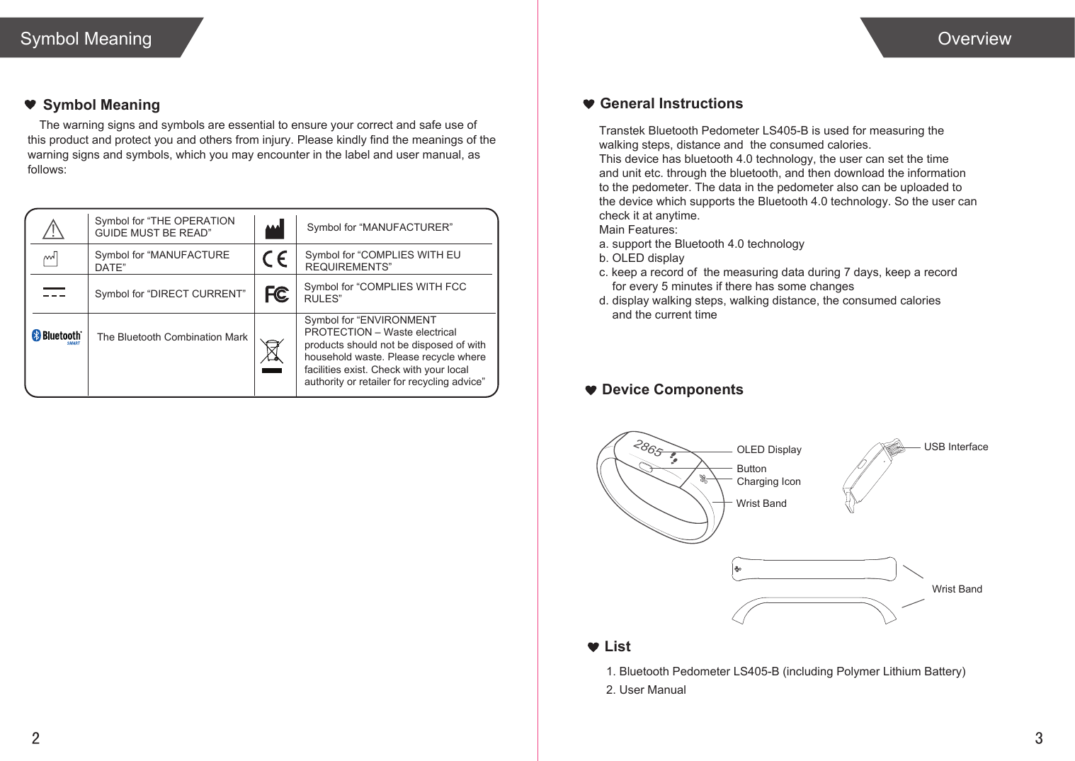 2 3List1. Bluetooth Pedometer LS405-B (including Polymer Lithium Battery)2. User ManualOverviewSymbol MeaningGeneral InstructionsDevice ComponentsThe warning signs and symbols are essential to ensure your correct and safe use of this product and protect you and others from injury. Please kindly find the meanings of the warning signs and symbols, which you may encounter in the label and user manual, as follows:Symbol MeaningTranstek Bluetooth Pedometer LS405-B is used for measuring the walking steps, distance and  the consumed calories.This device has bluetooth 4.0 technology, the user can set the time and unit etc. through the bluetooth, and then download the information to the pedometer. The data in the pedometer also can be uploaded to the device which supports the Bluetooth 4.0 technology. So the user can check it at anytime.Main Features:a. support the Bluetooth 4.0 technologyb. OLED displayc. keep a record of  the measuring data during 7 days, keep a record     for every 5 minutes if there has some changesd. display walking steps, walking distance, the consumed calories     and the current time2865OLED DisplayButtonWrist BandCharging IconUSB InterfaceWrist BandSymbol for “THE OPERATION GUIDE MUST BE READ” Symbol for “MANUFACTURER”Symbol for “ENVIRONMENT PROTECTION – Waste electrical products should not be disposed of with household waste. Please recycle where facilities exist. Check with your local authority or retailer for recycling advice”Symbol for “DIRECT CURRENT”Symbol for “MANUFACTURE DATE”The Bluetooth Combination MarkSymbol for “COMPLIES WITH FCC RULES”Symbol for “COMPLIES WITH EU REQUIREMENTS”