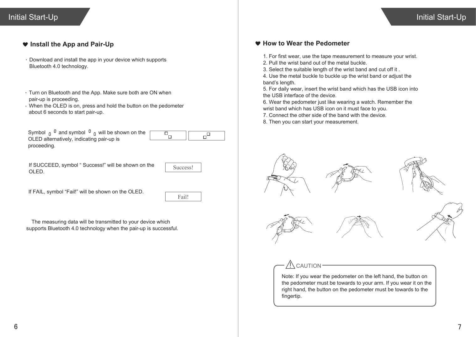 76Install the App and Pair-UpInitial Start-UpInitial Start-UpThe measuring data will be transmitted to your device which supports Bluetooth 4.0 technology when the pair-up is successful.How to Wear the Pedometer1. For first wear, use the tape measurement to measure your wrist.2. Pull the wrist band out of the metal buckle.3. Select the suitable length of the wrist band and cut off it .4. Use the metal buckle to buckle up the wrist band or adjust the band’s length.5. For daily wear, insert the wrist band which has the USB icon into the USB interface of the device.6. Wear the pedometer just like wearing a watch. Remember the wrist band which has USB icon on it must face to you. 7. Connect the other side of the band with the device.8. Then you can start your measurement.If SUCCEED, symbol “ Success!” will be shown on the OLED.If FAIL, symbol “Fail!” will be shown on the OLED.Download and install the app in your device which supports Bluetooth 4.0 technology. Turn on Bluetooth and the App. Make sure both are ON when pair-up is proceeding.When the OLED is on, press and hold the button on the pedometer about 6 seconds to start pair-up. Symbol         and symbol         will be shown on the OLED alternatively, indicating pair-up is proceeding.Success!Fail!CAUTIONNote: If you wear the pedometer on the left hand, the button on the pedometer must be towards to your arm. If you wear it on the right hand, the button on the pedometer must be towards to the fingertip.0134