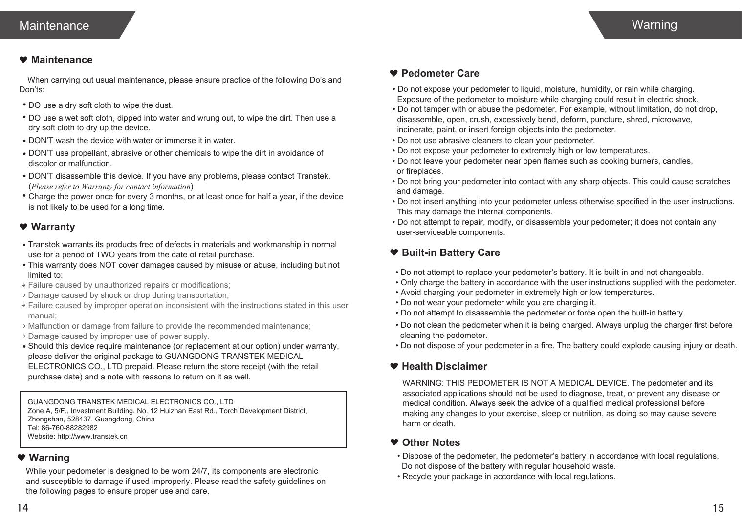 When carrying out usual maintenance, please ensure practice of the following Do’s and Don’ts:Transtek warrants its products free of defects in materials and workmanship in normal use for a period of TWO years from the date of retail purchase.This warranty does NOT cover damages caused by misuse or abuse, including but not limited to: Failure caused by unauthorized repairs or modifications;Damage caused by shock or drop during transportation;Failure caused by improper operation inconsistent with the instructions stated in this user manual;Malfunction or damage from failure to provide the recommended maintenance;Damage caused by improper use of power supply.Should this device require maintenance (or replacement at our option) under warranty, please deliver the original package to GUANGDONG TRANSTEK MEDICAL ELECTRONICS CO., LTD prepaid. Please return the store receipt (with the retail purchase date) and a note with reasons to return on it as well.1514MaintenanceWarrantyGUANGDONG TRANSTEK MEDICAL ELECTRONICS CO., LTDZone A, 5/F., Investment Building, No. 12 Huizhan East Rd., Torch Development District, Zhongshan, 528437, Guangdong, ChinaTel: 86-760-88282982Website: http://www.transtek.cn MaintenanceDO use a dry soft cloth to wipe the dust.DO use a wet soft cloth, dipped into water and wrung out, to wipe the dirt. Then use a dry soft cloth to dry up the device.DON’T wash the device with water or immerse it in water.DON’T use propellant, abrasive or other chemicals to wipe the dirt in avoidance of discolor or malfunction.DON’T disassemble this device. If you have any problems, please contact Transtek. (Please refer to Warranty for contact information)Charge the power once for every 3 months, or at least once for half a year, if the device is not likely to be used for a long time.WarningPedometer CareBuilt-in Battery CareWarningWhile your pedometer is designed to be worn 24/7, its components are electronic and susceptible to damage if used improperly. Please read the safety guidelines on the following pages to ensure proper use and care.• Do not expose your pedometer to liquid, moisture, humidity, or rain while charging.   Exposure of the pedometer to moisture while charging could result in electric shock.• Do not tamper with or abuse the pedometer. For example, without limitation, do not drop,  disassemble, open, crush, excessively bend, deform, puncture, shred, microwave,   incinerate, paint, or insert foreign objects into the pedometer.• Do not use abrasive cleaners to clean your pedometer.• Do not expose your pedometer to extremely high or low temperatures.• Do not leave your pedometer near open flames such as cooking burners, candles,   or fireplaces.• Do not bring your pedometer into contact with any sharp objects. This could cause scratches  and damage.• Do not insert anything into your pedometer unless otherwise specified in the user instructions.   This may damage the internal components.• Do not attempt to repair, modify, or disassemble your pedometer; it does not contain any   user-serviceable components.• Do not attempt to replace your pedometer’s battery. It is built-in and not changeable.• Only charge the battery in accordance with the user instructions supplied with the pedometer.• Avoid charging your pedometer in extremely high or low temperatures.• Do not wear your pedometer while you are charging it.• Do not attempt to disassemble the pedometer or force open the built-in battery.• Do not clean the pedometer when it is being charged. Always unplug the charger first before   cleaning the pedometer.• Do not dispose of your pedometer in a fire. The battery could explode causing injury or death.Health DisclaimerWARNING: THIS PEDOMETER IS NOT A MEDICAL DEVICE. The pedometer and its associated applications should not be used to diagnose, treat, or prevent any disease or medical condition. Always seek the advice of a qualified medical professional before making any changes to your exercise, sleep or nutrition, as doing so may cause severe harm or death.• Dispose of the pedometer, the pedometer’s battery in accordance with local regulations.   Do not dispose of the battery with regular household waste.• Recycle your package in accordance with local regulations.Other Notes