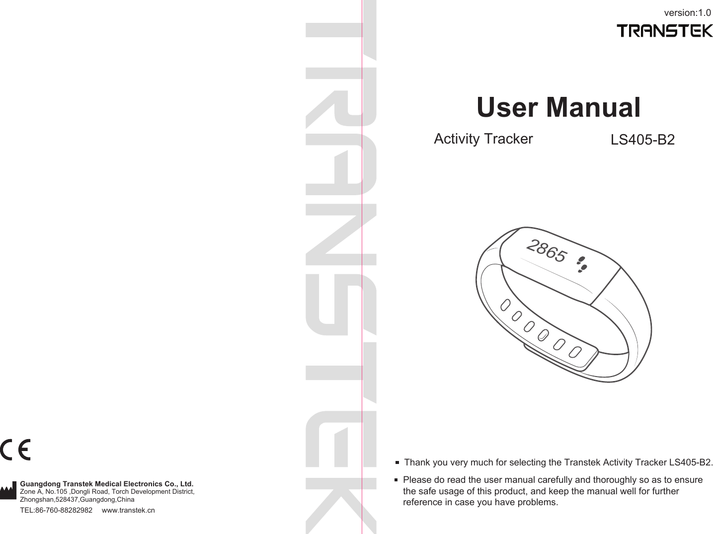 version:1.0TEL:86-760-88282982  www.transtek.cnUser ManualActivity Tracker LS405-B2Please do read the user manual carefully and thoroughly so as to ensure the safe usage of this product, and keep the manual well for further reference in case you have problems.Thank you very much for selecting the Transtek Activity Tracker LS405-B2.2865Guangdong Transtek Medical Electronics Co., Ltd.Zone A, No.105 ,Dongli Road, Torch Development District, Zhongshan,528437,Guangdong,China  