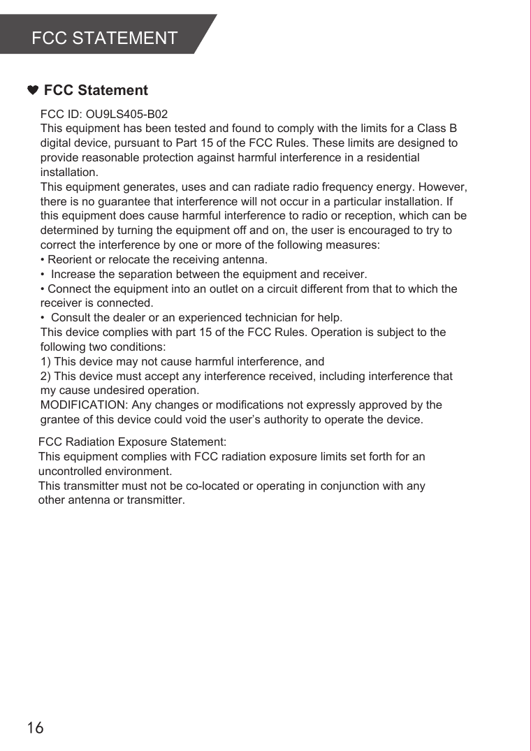 16FCC STATEMENTFCC StatementFCC ID: OU9LS405-B02This equipment has been tested and found to comply with the limits for a Class B digital device, pursuant to Part 15 of the FCC Rules. These limits are designed to provide reasonable protection against harmful interference in a residential installation.This equipment generates, uses and can radiate radio frequency energy. However, there is no guarantee that interference will not occur in a particular installation. If this equipment does cause harmful interference to radio or reception, which can be determined by turning the equipment off and on, the user is encouraged to try to correct the interference by one or more of the following measures:• Reorient or relocate the receiving antenna.•  Increase the separation between the equipment and receiver.• Connect the equipment into an outlet on a circuit different from that to which the receiver is connected.•  Consult the dealer or an experienced technician for help.This device complies with part 15 of the FCC Rules. Operation is subject to the following two conditions: 1) This device may not cause harmful interference, and2) This device must accept any interference received, including interference that my cause undesired operation.MODIFICATION: Any changes or modifications not expressly approved by the grantee of this device could void the user’s authority to operate the device.      FCC Radiation Exposure Statement:This equipment complies with FCC radiation exposure limits set forth for an uncontrolled environment. This transmitter must not be co-located or operating in conjunction with any other antenna or transmitter.
