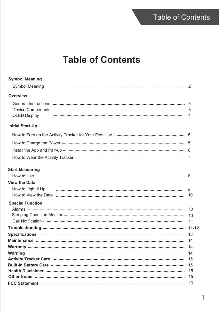 1Table of ContentsTable of ContentsOverviewDevice ComponentsInitial Start-UpGeneral InstructionsInstall the App and Pair-upStart MeasuringHow to UseTroubleshootingSpecificationsMaintenanceWarranty 336811-12131414........................................................................................................................................................................................................................................................................................................................................................................................................................................................................................................................................................................................................................................................................................................................................................................................................................................................................................................................................................................................................................................................ ............................................................How to Charge the Power 5...........................................................................................................How to Wear the Activity Tracker 7.........................................................How to View the Data 10101011....................................................................................................................................................Symbol MeaningSymbol Meaning  2.................................................................................................................OLED Display 4.................................................................................................................How to Turn on the Activity Tracker for Your First Use 5............................................................Warning 14......................................................................................................................................Activity Tracker Care 15................................................................................................................Built-in Battery Care 15..................................................................................................................Health Disclaimer 15.......................................................................................................................Other Notes 15................................................................................................................................View the DataSpecial FunctionHow to Light it UpCall NotificationSleeping Condition MonitorAlarms.........................................................................................................................................................................................................................................................................................................................................................916FCC Statement ..............................................................................................................................