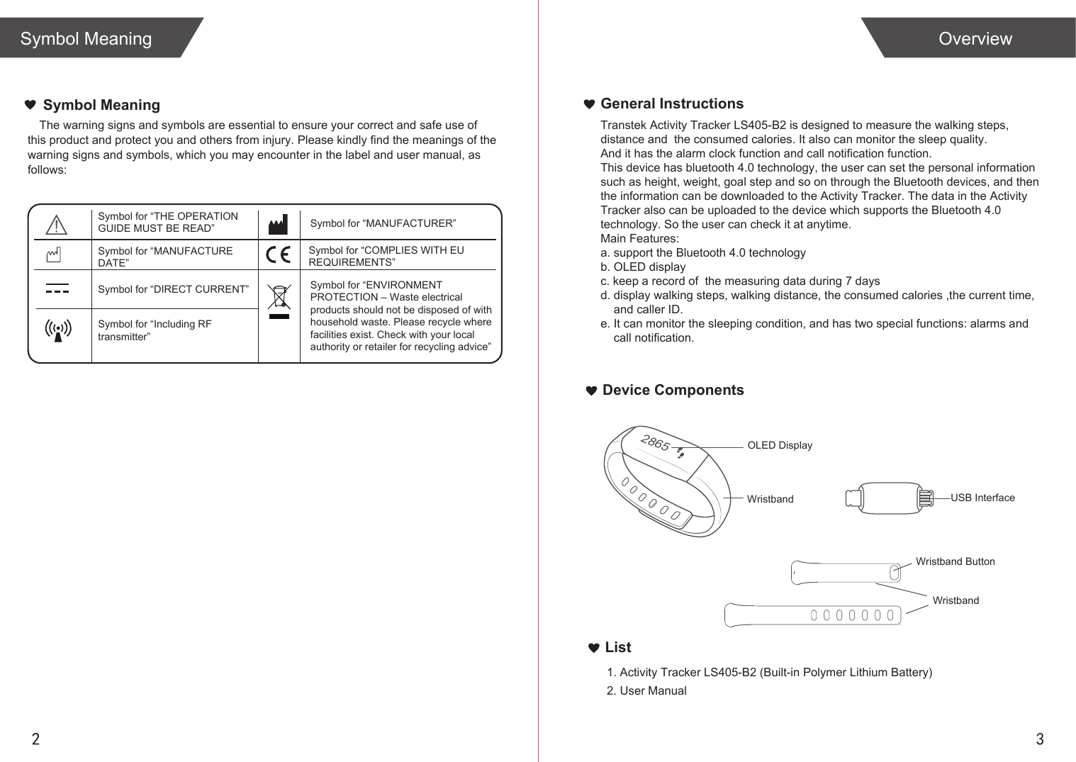 2 3List1. Activity Tracker LS405-B2 (Built-in Polymer Lithium Battery)2. User ManualOverviewSymbol MeaningGeneral InstructionsDevice ComponentsThe warning signs and symbols are essential to ensure your correct and safe use of this product and protect you and others from injury. Please kindly find the meanings of the warning signs and symbols, which you may encounter in the label and user manual, as follows:Symbol Meaning2865USB InterfaceWristbandOLED DisplayWristbandWristband ButtonSymbol for “THE OPERATION GUIDE MUST BE READ” Symbol for “MANUFACTURER”Symbol for “ENVIRONMENT PROTECTION – Waste electrical products should not be disposed of with household waste. Please recycle where facilities exist. Check with your local authority or retailer for recycling advice”Symbol for “DIRECT CURRENT”Symbol for “MANUFACTURE DATE”Symbol for “Including RFtransmitter”Symbol for “COMPLIES WITH EU REQUIREMENTS”Transtek Activity Tracker LS405-B2 is designed to measure the walking steps, distance and  the consumed calories. It also can monitor the sleep quality. And it has the alarm clock function and call notification function.This device has bluetooth 4.0 technology, the user can set the personal informationsuch as height, weight, goal step and so on through the Bluetooth devices, and then the information can be downloaded to the Activity Tracker. The data in the Activity Tracker also can be uploaded to the device which supports the Bluetooth 4.0 technology. So the user can check it at anytime.Main Features:a. support the Bluetooth 4.0 technologyb. OLED displayc. keep a record of  the measuring data during 7 daysd. display walking steps, walking distance, the consumed calories ,the current time,    and caller ID.e. It can monitor the sleeping condition, and has two special functions: alarms and     call notification. 