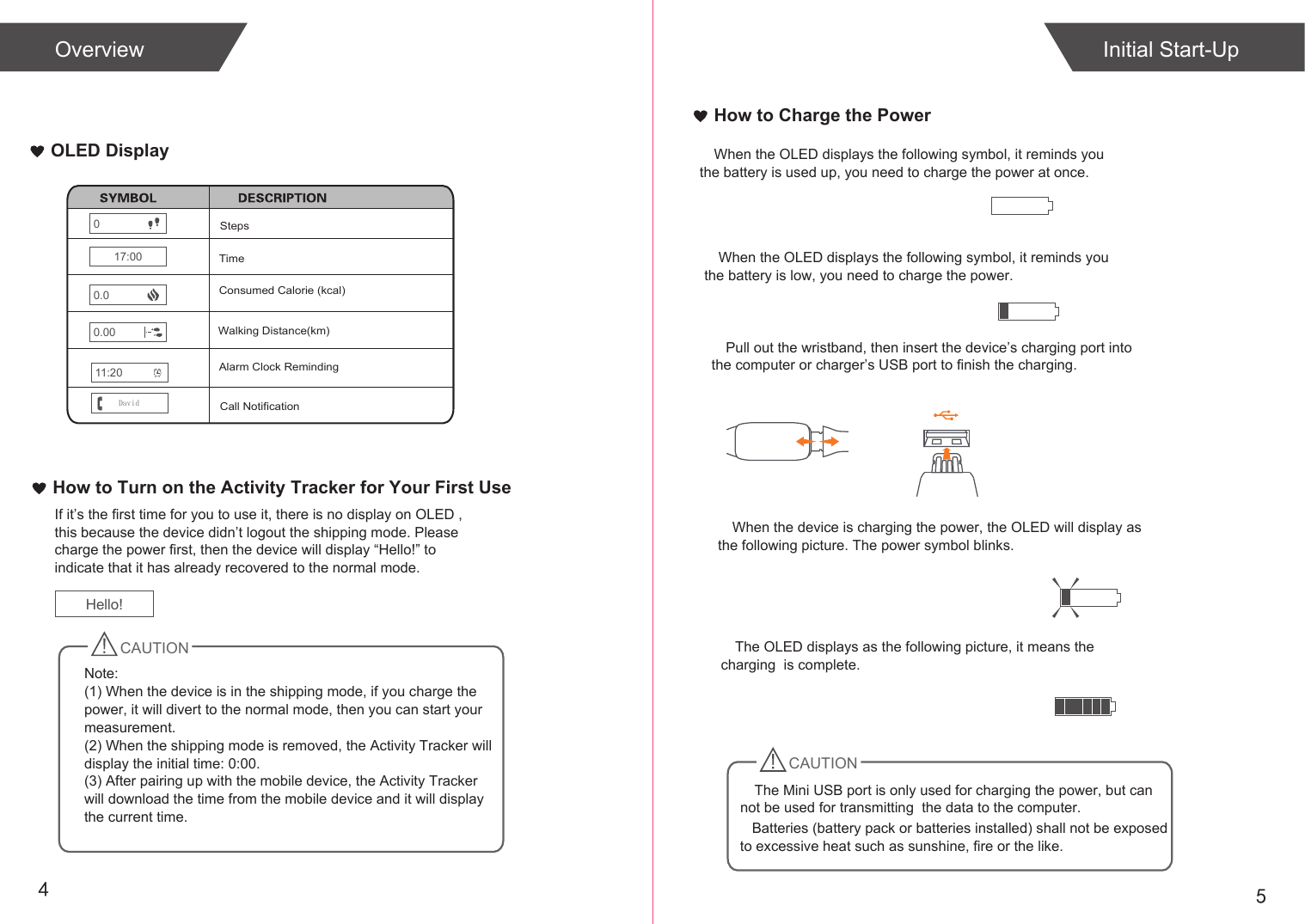 54OLED DisplayHow to Charge the PowerPull out the wristband, then insert the device’s charging port into the computer or charger’s USB port to finish the charging.When the device is charging the power, the OLED will display as the following picture. The power symbol blinks.The OLED displays as the following picture, it means the charging  is complete.Initial Start-UpOverviewHow to Turn on the Activity Tracker for Your First UseIf it’s the first time for you to use it, there is no display on OLED , this because the device didn’t logout the shipping mode. Please charge the power first, then the device will display “Hello!” to indicate that it has already recovered to the normal mode.CAUTION   Batteries (battery pack or batteries installed) shall not be exposed to excessive heat such as sunshine, fire or the like.StepsWalking Distance(km)Consumed Calorie (kcal)00.0017:000.0TimeCall NotificationNote: (1) When the device is in the shipping mode, if you charge the power, it will divert to the normal mode, then you can start your measurement.(2) When the shipping mode is removed, the Activity Tracker will display the initial time: 0:00.(3) After pairing up with the mobile device, the Activity Tracker will download the time from the mobile device and it will display the current time. Hello!When the OLED displays the following symbol, it reminds you the battery is used up, you need to charge the power at once.When the OLED displays the following symbol, it reminds you the battery is low, you need to charge the power.Alarm Clock Reminding11:20DavidCAUTIONThe Mini USB port is only used for charging the power, but can not be used for transmitting  the data to the computer. 