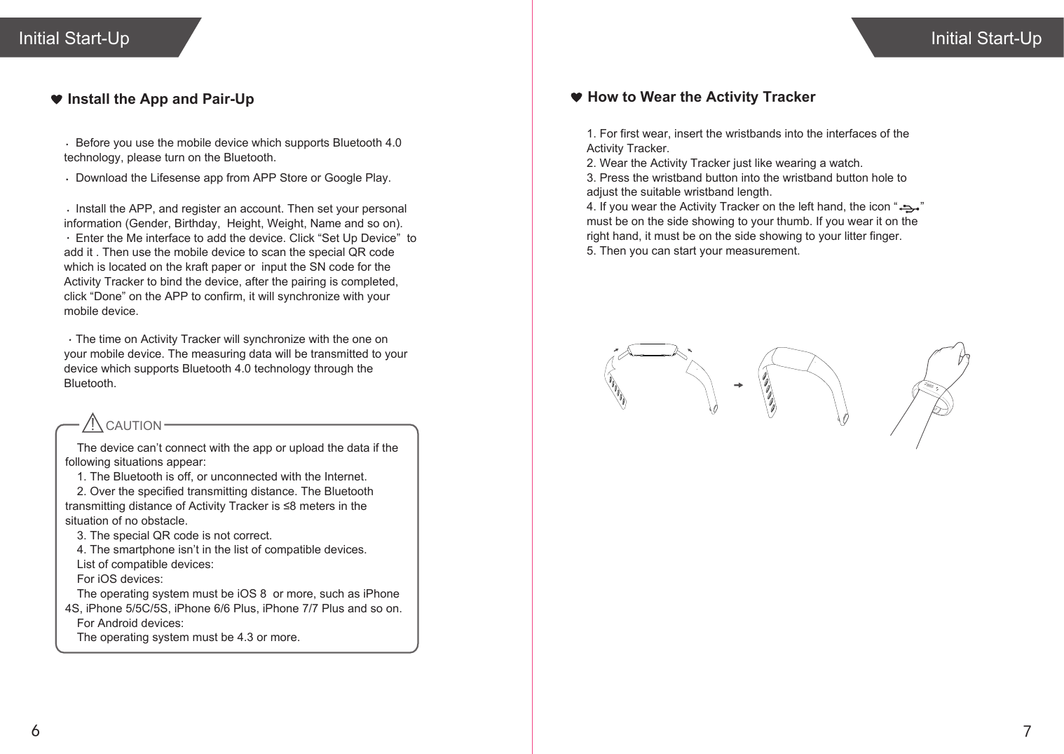 76Install the App and Pair-UpInitial Start-UpInitial Start-UpHow to Wear the Activity Tracker1. For first wear, insert the wristbands into the interfaces of the Activity Tracker.2. Wear the Activity Tracker just like wearing a watch. 3. Press the wristband button into the wristband button hole to adjust the suitable wristband length.4. If you wear the Activity Tracker on the left hand, the icon “       ”    must be on the side showing to your thumb. If you wear it on the right hand, it must be on the side showing to your litter finger.5. Then you can start your measurement.2865Download the Lifesense app from APP Store or Google Play. Install the APP, and register an account. Then set your personal information (Gender, Birthday,  Height, Weight, Name and so on).Enter the Me interface to add the device. Click “Set Up Device”  to add it . Then use the mobile device to scan the special QR code  which is located on the kraft paper or  input the SN code for the Activity Tracker to bind the device, after the pairing is completed, click “Done” on the APP to confirm, it will synchronize with your mobile device.Before you use the mobile device which supports Bluetooth 4.0 technology, please turn on the Bluetooth.The time on Activity Tracker will synchronize with the one on your mobile device. The measuring data will be transmitted to your device which supports Bluetooth 4.0 technology through the Bluetooth. CAUTIONThe device can’t connect with the app or upload the data if the following situations appear:1. The Bluetooth is off, or unconnected with the Internet.2. Over the specified transmitting distance. The Bluetooth transmitting distance of Activity Tracker is ≤8 meters in the situation of no obstacle.3. The special QR code is not correct.4. The smartphone isn’t in the list of compatible devices.List of compatible devices:For iOS devices:The operating system must be iOS 8  or more, such as iPhone 4S, iPhone 5/5C/5S, iPhone 6/6 Plus, iPhone 7/7 Plus and so on.For Android devices: The operating system must be 4.3 or more.