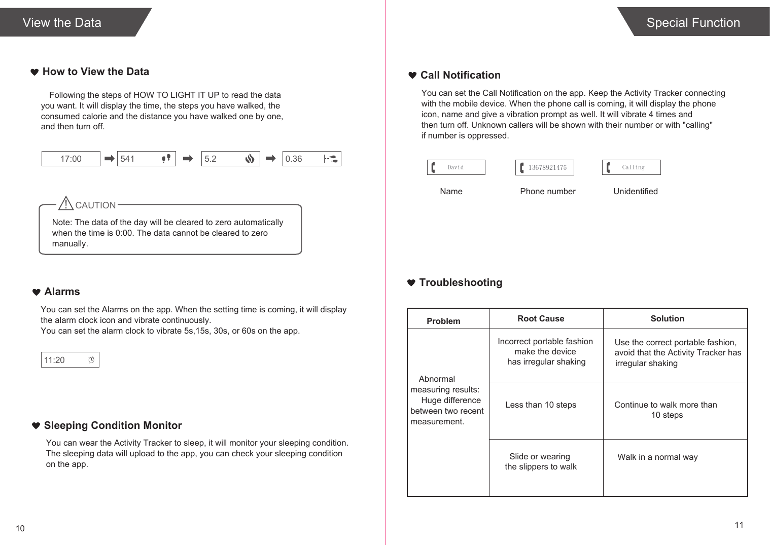 TroubleshootingSolutionProblem Root CauseAbnormal measuring results: Huge difference between two recent measurement.Incorrect portable fashion make the device has irregular shakingLess than 10 stepsSlide or wearing the slippers to walkUse the correct portable fashion,avoid that the Activity Tracker has irregular shakingContinue to walk more than 10 stepsWalk in a normal way10 11Special FunctionHow to View the DataView the DataFollowing the steps of HOW TO LIGHT IT UP to read the data you want. It will display the time, the steps you have walked, the consumed calorie and the distance you have walked one by one, and then turn off.541 0.3617:00 5.2CAUTIONNote: The data of the day will be cleared to zero automatically when the time is 0:00. The data cannot be cleared to zero  manually.AlarmsYou can set the Alarms on the app. When the setting time is coming, it will display the alarm clock icon and vibrate continuously.You can set the alarm clock to vibrate 5s,15s, 30s, or 60s on the app.11:20Call NotificationYou can set the Call Notification on the app. Keep the Activity Tracker connectingwith the mobile device. When the phone call is coming, it will display the phoneicon, name and give a vibration prompt as well. It will vibrate 4 times andthen turn off. Unknown callers will be shown with their number or with &quot;calling&quot; if number is oppressed.David CallingName  Phone number UnidentifiedSleeping Condition MonitorYou can wear the Activity Tracker to sleep, it will monitor your sleeping condition.The sleeping data will upload to the app, you can check your sleeping conditionon the app.13678921475