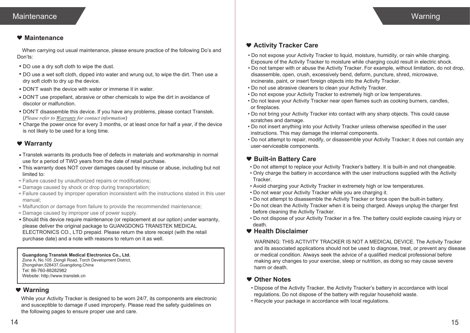 When carrying out usual maintenance, please ensure practice of the following Do’s and Don’ts:Transtek warrants its products free of defects in materials and workmanship in normal use for a period of TWO years from the date of retail purchase.This warranty does NOT cover damages caused by misuse or abuse, including but not limited to: Failure caused by unauthorized repairs or modifications;Damage caused by shock or drop during transportation;Failure caused by improper operation inconsistent with the instructions stated in this user manual;Malfunction or damage from failure to provide the recommended maintenance;Damage caused by improper use of power supply.Should this device require maintenance (or replacement at our option) under warranty, please deliver the original package to GUANGDONG TRANSTEK MEDICAL ELECTRONICS CO., LTD prepaid. Please return the store receipt (with the retail purchase date) and a note with reasons to return on it as well.1514MaintenanceWarrantyGuangdong Transtek Medical Electronics Co., Ltd.Zone A, No.105 ,Dongli Road, Torch Development District, Zhongshan,528437,Guangdong,ChinaTel: 86-760-88282982Website: http://www.transtek.cn MaintenanceDO use a dry soft cloth to wipe the dust.DO use a wet soft cloth, dipped into water and wrung out, to wipe the dirt. Then use a dry soft cloth to dry up the device.DON’T wash the device with water or immerse it in water.DON’T use propellant, abrasive or other chemicals to wipe the dirt in avoidance of discolor or malfunction.DON’T disassemble this device. If you have any problems, please contact Transtek. (Please refer to Warranty for contact information)Charge the power once for every 3 months, or at least once for half a year, if the device is not likely to be used for a long time.WarningActivity Tracker CareBuilt-in Battery CareWarningWhile your Activity Tracker is designed to be worn 24/7, its components are electronic and susceptible to damage if used improperly. Please read the safety guidelines on the following pages to ensure proper use and care.• Do not expose your Activity Tracker to liquid, moisture, humidity, or rain while charging.   Exposure of the Activity Tracker to moisture while charging could result in electric shock.• Do not tamper with or abuse the Activity Tracker. For example, without limitation, do not drop,  disassemble, open, crush, excessively bend, deform, puncture, shred, microwave,   incinerate, paint, or insert foreign objects into the Activity Tracker.• Do not use abrasive cleaners to clean your Activity Tracker.• Do not expose your Activity Tracker to extremely high or low temperatures.• Do not leave your Activity Tracker near open flames such as cooking burners, candles,   or fireplaces.• Do not bring your Activity Tracker into contact with any sharp objects. This could cause   scratches and damage.• Do not insert anything into your Activity Tracker unless otherwise specified in the user   instructions. This may damage the internal components.• Do not attempt to repair, modify, or disassemble your Activity Tracker; it does not contain any   user-serviceable components.• Do not attempt to replace your Activity Tracker’s battery. It is built-in and not changeable.• Only charge the battery in accordance with the user instructions supplied with the Activity   Tracker.• Avoid charging your Activity Tracker in extremely high or low temperatures.• Do not wear your Activity Tracker while you are charging it.• Do not attempt to disassemble the Activity Tracker or force open the built-in battery.• Do not clean the Activity Tracker when it is being charged. Always unplug the charger first   before cleaning the Activity Tracker.• Do not dispose of your Activity Tracker in a fire. The battery could explode causing injury or   death.Health DisclaimerWARNING: THIS ACTIVITY TRACKER IS NOT A MEDICAL DEVICE. The Activity Tracker and its associated applications should not be used to diagnose, treat, or prevent any disease or medical condition. Always seek the advice of a qualified medical professional before making any changes to your exercise, sleep or nutrition, as doing so may cause severe harm or death.• Dispose of the Activity Tracker, the Activity Tracker’s battery in accordance with local   regulations. Do not dispose of the battery with regular household waste.• Recycle your package in accordance with local regulations.Other Notes