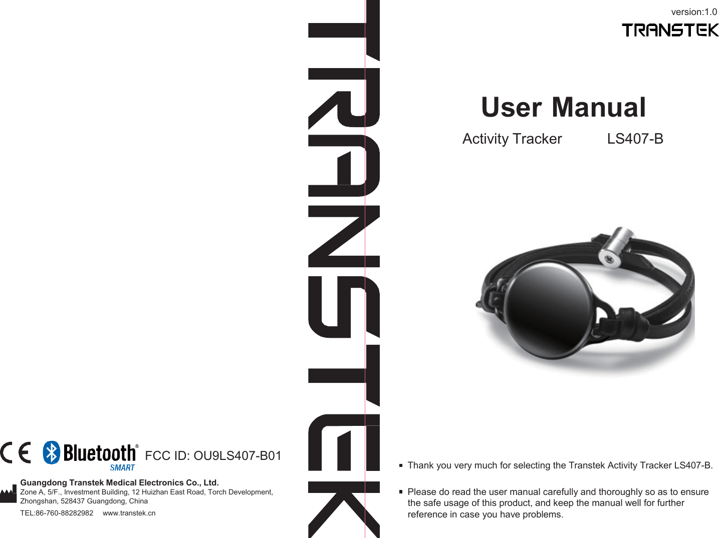 version:1.0       User Manual Activity Tracker LS407-B          FCC ID: OU9LS407-B01  Thank you very much for selecting the Transtek Activity Tracker LS407-B.  Guangdong Transtek Medical Electronics Co., Ltd. Zone A, 5/F., Investment Building, 12 Huizhan East Road, Torch Development, Zhongshan, 528437 Guangdong, China TEL:86-760-88282982     www.transtek.cn  Please do read the user manual carefully and thoroughly so as to ensure the safe usage of this product, and keep the manual well for further reference in case you have problems. 