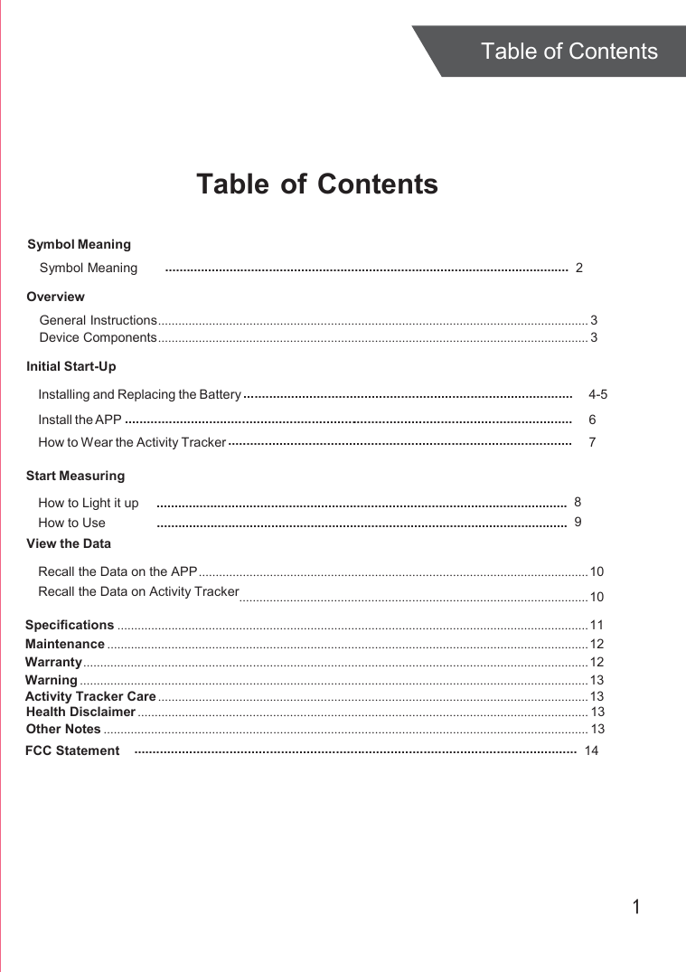  Table of Contents     Table of Contents  Symbol Meaning Symbol Meaning   .................................................................................................................  2  Overview General Instructions ............................................................................................................................... 3 Device Components ............................................................................................................................... 3 Initial Start-Up  Installing and Replacing the Battery .......................................................................................... Install the APP ........................................................................................................................... How to Wear the Activity Tracker ..............................................................................................  4-5 6 7  Start Measuring How to Light it up How to Use View the Data   ...................................................................................................................  8 ...................................................................................................................  9 Recall the Data on the APP ................................................................................................................... 10 Recall the Data on Activity Tracker....................................................................................................... 10 Specifications ........................................................................................................................................... 11 Maintenance .............................................................................................................................................. 12 Warranty ..................................................................................................................................................... 12 Warning ...................................................................................................................................................... 13 Activity Tracker Care ............................................................................................................................... 13 Health Disclaimer ..................................................................................................................................... 13 Other Notes ............................................................................................................................................... 13 FCC Statement .........................................................................................................................  14      1 