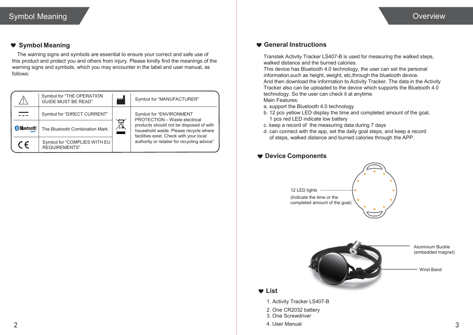  Overview   Symbol Meaning The warning signs and symbols are essential to ensure your correct and safe use of  this product and protect you and others from injury. Please kindly find the meanings of the warning signs and symbols, which you may encounter in the label and user manual, as follows: General Instructions Transtek Activity Tracker LS407-B is used for measuring the walked steps, walked distance and the burned calories. This device has Bluetooth 4.0 technology, the user can set the personal information,such as height, weight, etc,through the bluetooth device. And then download the information to Activity Tracker. The data in the Activity Tracker also can be uploaded to the device which supports the Bluetooth 4.0 technology. So the user can check it at anytime. Main Features: a. support the Bluetooth 4.0 technology b. 12 pcs yellow LED display the time and completed amount of the goal, 1 pcs red LED indicate low battery c. keep a record of  the measuring data during 7 days d. can connect with the app, set the daily goal steps, and keep a record of steps, walked distance and burned calories through the APP.  Device Components    12 LED lights (Indicate the time or the completed amount of the goal)      Aluminium Buckle (embedded magnet)  Wrist Band   List 1. Activity Tracker LS407-B 2. One CR2032 battery 3. One Screwdriver 2 4. User Manual 3 Symbol Meaning  Symbol for “THE OPERATION GUIDE MUST BE READ”  Symbol for “MANUFACTURER”   Symbol for “DIRECT CURRENT”   Symbol for “ENVIRONMENT PROTECTION – Waste electrical products should not be disposed of with household waste. Please recycle where facilities exist. Check with your local authority or retailer for recycling advice”   The Bluetooth Combination Mark  Symbol for “COMPLIES WITH EU REQUIREMENTS”  