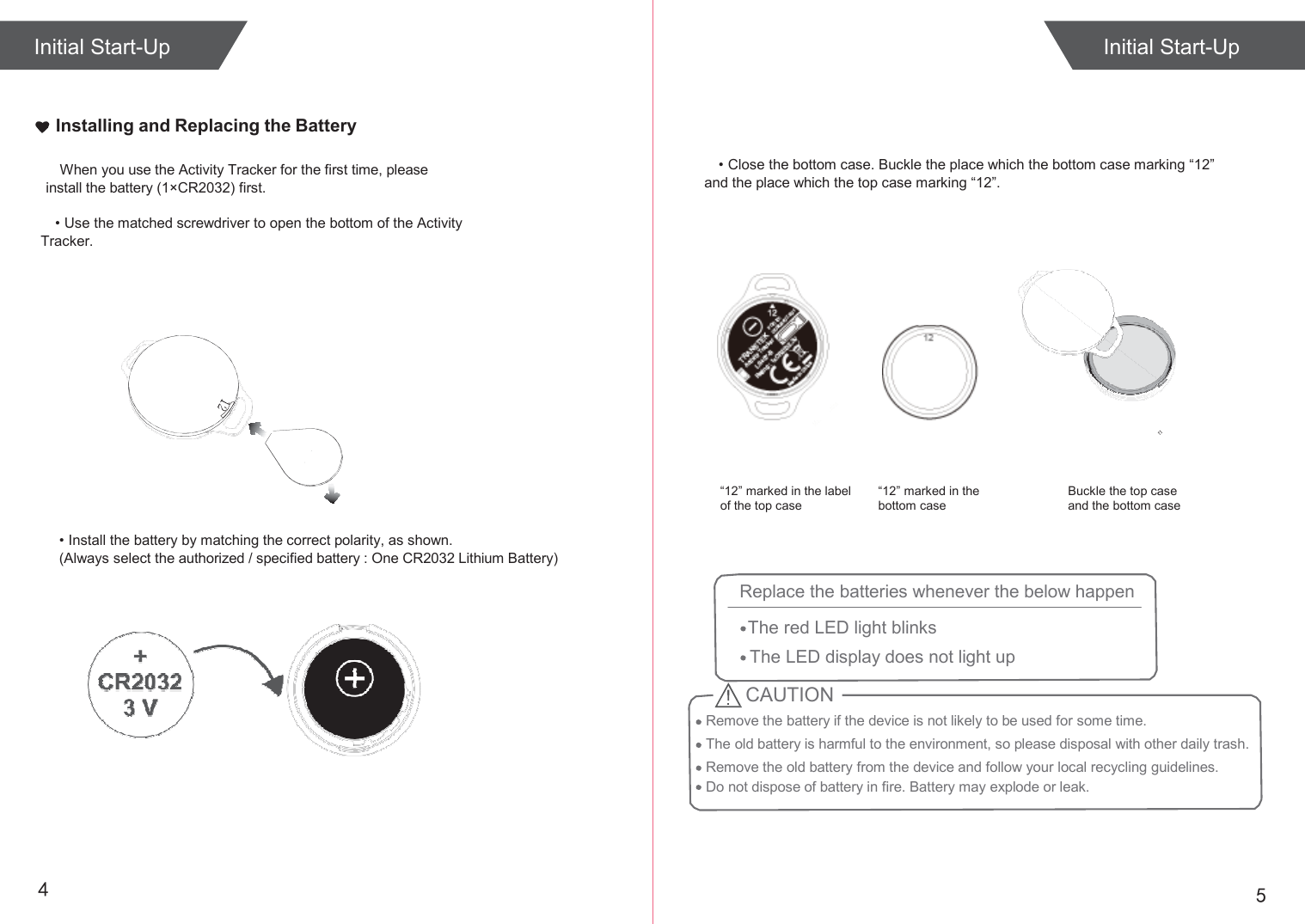  Initial Start-Up   Installing and Replacing the Battery  When you use the Activity Tracker for the first time, please install the battery (1×CR2032) first. • Close the bottom case. Buckle the place which the bottom case marking “12” and the place which the top case marking “12”.  • Use the matched screwdriver to open the bottom of the Activity Tracker.                                                                                                                                                                                     “12” marked in the label of the top case  “12” marked in the bottom case  Buckle the top case and the bottom case  • Install the battery by matching the correct polarity, as shown. (Always select the authorized / specified battery : One CR2032 Lithium Battery)          4  5 Initial Start-Up CAUTION Remove the battery if the device is not likely to be used for some time. The old battery is harmful to the environment, so please disposal with other daily trash. Remove the old battery from the device and follow your local recycling guidelines. Do not dispose of battery in fire. Battery may explode or leak. Replace the batteries whenever the below happen  The red LED light blinks The LED display does not light up 