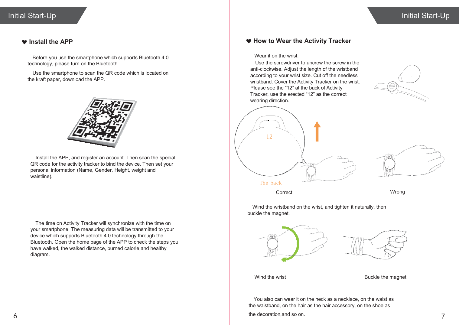  Initial Start-Up   Install the APP How to Wear the Activity Tracker  Before you use the smartphone which supports Bluetooth 4.0 technology, please turn on the Bluetooth. Use the smartphone to scan the QR code which is located on the kraft paper, download the APP.     Install the APP, and register an account. Then scan the special QR code for the activity tracker to bind the device. Then set your personal information (Name, Gender, Height, weight and waistline). Wear it on the wrist. Use the screwdriver to uncrew the screw in the anti-clockwise. Adjust the length of the wristband according to your wrist size. Cut off the needless wristband. Cover the Activity Tracker on the wrist. Please see the “12” at the back of Activity Tracker, use the erected “12” as the correct wearing direction.  Correct Wrong     The time on Activity Tracker will synchronize with the time on your smartphone. The measuring data will be transmitted to your device which supports Bluetooth 4.0 technology through the Bluetooth. Open the home page of the APP to check the steps you have walked, the walked distance, burned calorie,and healthy diagram. Wind the wristband on the wrist, and tighten it naturally, then buckle the magnet.       Wind the wrist Buckle the magnet.   You also can wear it on the neck as a necklace, on the waist as the waistband, on the hair as the hair accessory, on the shoe as 6 the decoration,and so on. 7 Initial Start-Up 12 The back 