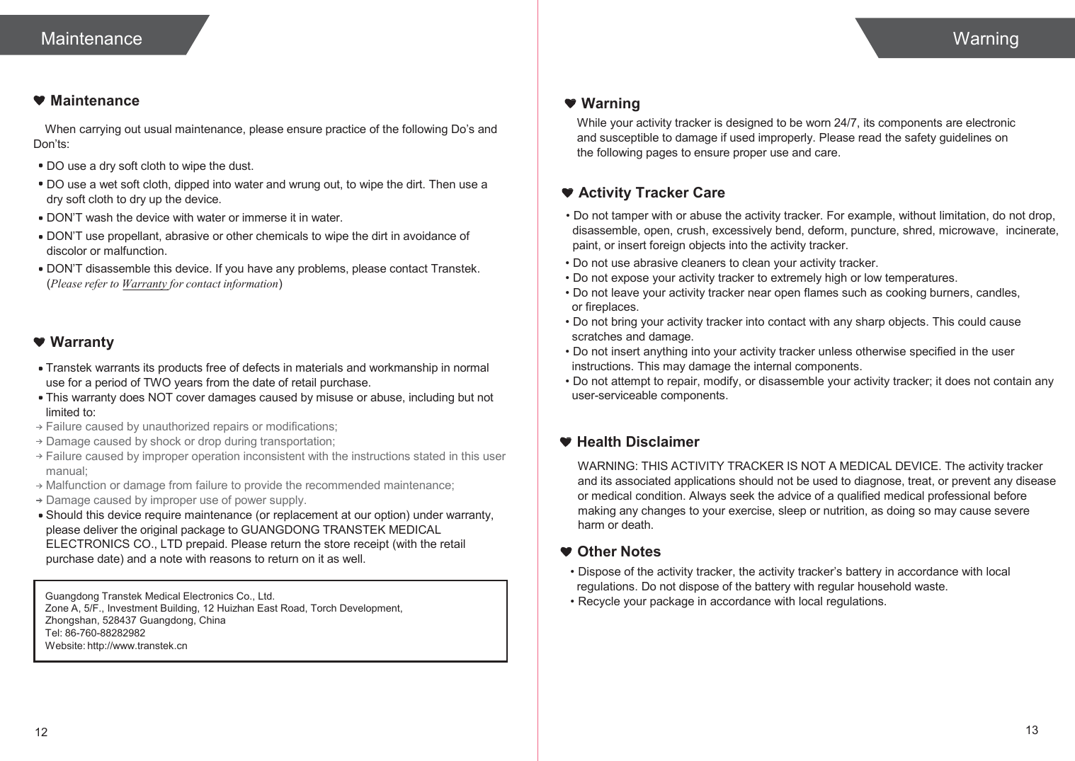  Maintenance Warning   Maintenance  When carrying out usual maintenance, please ensure practice of the following Do’s and Don’ts: DO use a dry soft cloth to wipe the dust. DO use a wet soft cloth, dipped into water and wrung out, to wipe the dirt. Then use a dry soft cloth to dry up the device. DON’T wash the device with water or immerse it in water. DON’T use propellant, abrasive or other chemicals to wipe the dirt in avoidance of discolor or malfunction. DON’T disassemble this device. If you have any problems, please contact Transtek. (Please refer to Warranty for contact information)    Warranty Transtek warrants its products free of defects in materials and workmanship in normal use for a period of TWO years from the date of retail purchase. This warranty does NOT cover damages caused by misuse or abuse, including but not limited to: Failure caused by unauthorized repairs or modifications; Damage caused by shock or drop during transportation; Failure caused by improper operation inconsistent with the instructions stated in this user manual; Malfunction or damage from failure to provide the recommended maintenance; Damage caused by improper use of power supply. Should this device require maintenance (or replacement at our option) under warranty, please deliver the original package to GUANGDONG TRANSTEK MEDICAL ELECTRONICS CO., LTD prepaid. Please return the store receipt (with the retail purchase date) and a note with reasons to return on it as well. Warning While your activity tracker is designed to be worn 24/7, its components are electronic and susceptible to damage if used improperly. Please read the safety guidelines on the following pages to ensure proper use and care.   Activity Tracker Care • Do not tamper with or abuse the activity tracker. For example, without limitation, do not drop, disassemble, open, crush, excessively bend, deform, puncture, shred, microwave,   incinerate, paint, or insert foreign objects into the activity tracker. • Do not use abrasive cleaners to clean your activity tracker. • Do not expose your activity tracker to extremely high or low temperatures. • Do not leave your activity tracker near open flames such as cooking burners, candles, or fireplaces. • Do not bring your activity tracker into contact with any sharp objects. This could cause scratches and damage. • Do not insert anything into your activity tracker unless otherwise specified in the user instructions. This may damage the internal components. • Do not attempt to repair, modify, or disassemble your activity tracker; it does not contain any user-serviceable components.   Health Disclaimer WARNING: THIS ACTIVITY TRACKER IS NOT A MEDICAL DEVICE. The activity tracker and its associated applications should not be used to diagnose, treat, or prevent any disease or medical condition. Always seek the advice of a qualified medical professional before making any changes to your exercise, sleep or nutrition, as doing so may cause severe  harm or death. Other Notes • Dispose of the activity tracker, the activity tracker’s battery in accordance with local regulations. Do not dispose of the battery with regular household waste. • Recycle your package in accordance with local regulations.       12 13 Guangdong Transtek Medical Electronics Co., Ltd. Zone A, 5/F., Investment Building, 12 Huizhan East Road, Torch Development, Zhongshan, 528437 Guangdong, China Tel: 86-760-88282982 Website: http://www.transtek.cn 
