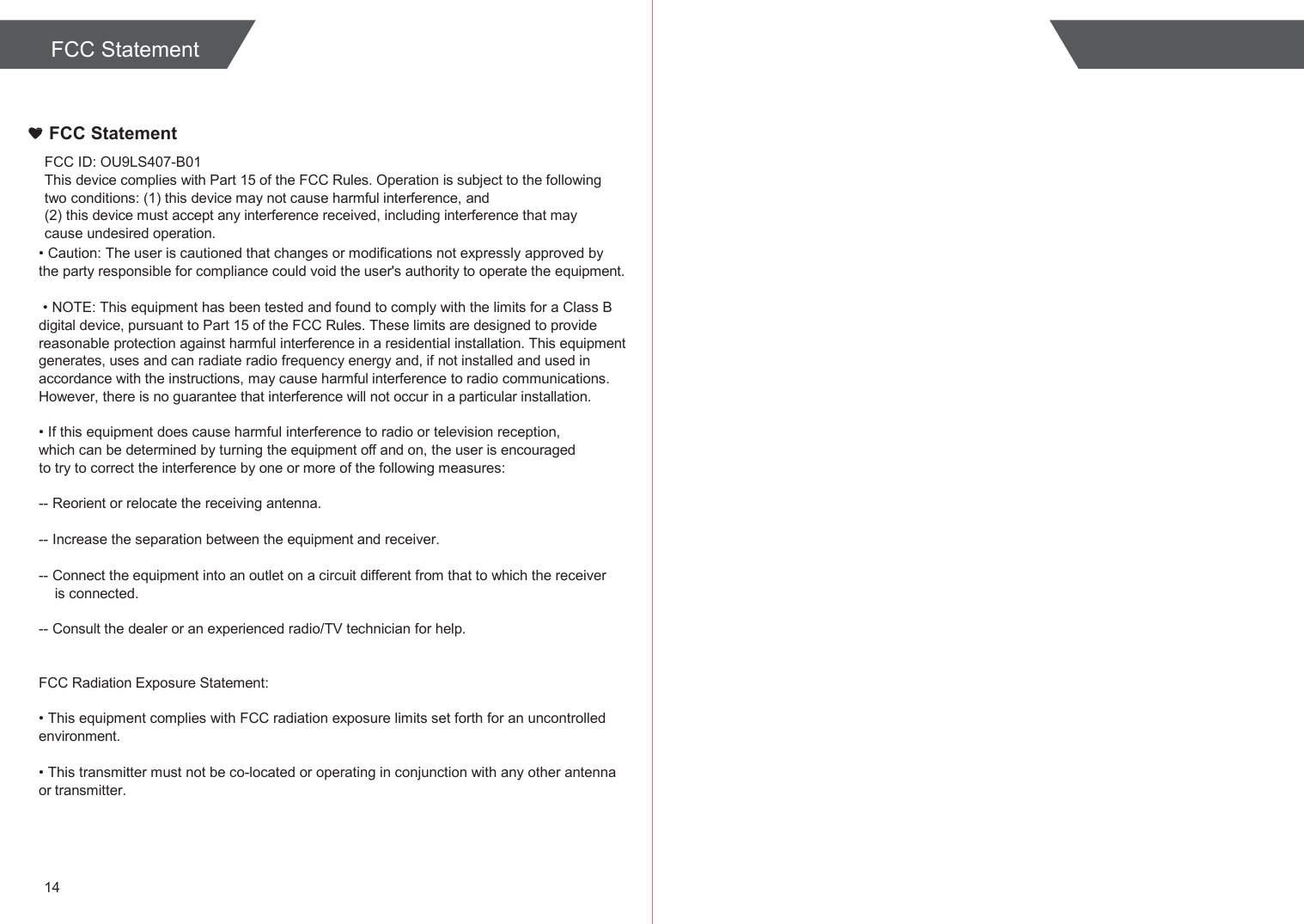  FCC Statement    FCC Statement FCC ID: OU9LS407-B01 This device complies with Part 15 of the FCC Rules. Operation is subject to the following two conditions: (1) this device may not cause harmful interference, and (2) this device must accept any interference received, including interference that may cause undesired operation. • Caution: The user is cautioned that changes or modifications not expressly approved by the party responsible for compliance could void the user&apos;s authority to operate the equipment.  • NOTE: This equipment has been tested and found to comply with the limits for a Class B digital device, pursuant to Part 15 of the FCC Rules. These limits are designed to provide reasonable protection against harmful interference in a residential installation. This equipment generates, uses and can radiate radio frequency energy and, if not installed and used in accordance with the instructions, may cause harmful interference to radio communications. However, there is no guarantee that interference will not occur in a particular installation.  • If this equipment does cause harmful interference to radio or television reception, which can be determined by turning the equipment off and on, the user is encouraged to try to correct the interference by one or more of the following measures:  -- Reorient or relocate the receiving antenna.  -- Increase the separation between the equipment and receiver.  -- Connect the equipment into an outlet on a circuit different from that to which the receiver is connected.  -- Consult the dealer or an experienced radio/TV technician for help.   FCC Radiation Exposure Statement:  • This equipment complies with FCC radiation exposure limits set forth for an uncontrolled environment.  • This transmitter must not be co-located or operating in conjunction with any other antenna or transmitter.     14 
