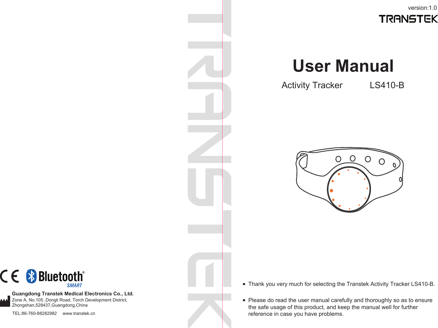 version:1.0TEL:86-760-88282982  www.transtek.cnUser ManualActivity Tracker LS410-BPlease do read the user manual carefully and thoroughly so as to ensure the safe usage of this product, and keep the manual well for further reference in case you have problems.Thank you very much for selecting the Transtek Activity Tracker LS410-B.Guangdong Transtek Medical Electronics Co., Ltd.Zone A, No.105 ,Dongli Road, Torch Development District, Zhongshan,528437,Guangdong,China  