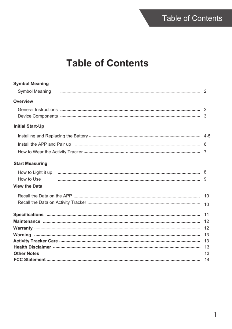 1Table of ContentsTable of ContentsOverviewDevice ComponentsInitial Start-UpGeneral InstructionsHow to Wear the Activity TrackerStart MeasuringHow to UseSpecificationsMaintenanceWarranty 3379111212......................................................................................................................................................................................................................................................................................................................................................................................................................................................................................................................................................................................................................................................................................................................................................................................... ............................................................Install the APP and Pair up 6.....................................................................................................How to Light it upRecall the Data on the APP 10......................................................................................................Symbol MeaningSymbol Meaning  2.................................................................................................................Installing and Replacing the Battery 4-5..........................................................................................Warning 13......................................................................................................................................Activity Tracker Care 13..................................................................................................................Health Disclaimer 13.......................................................................................................................Other Notes 13................................................................................................................................FCC Statement 14............................................................................................................................View the DataRecall the Data on Activity Tracker 10...........................................................................................8...................................................................................................................