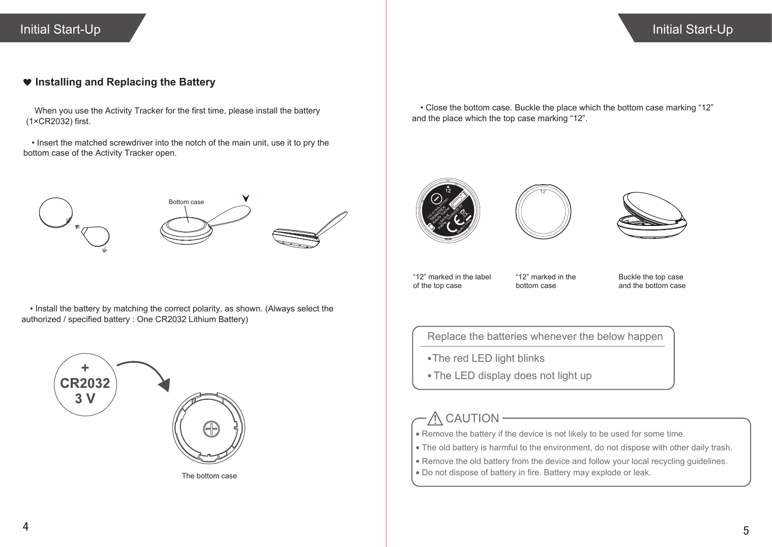 54Initial Start-UpInitial Start-UpInstalling and Replacing the BatteryWhen you use the Activity Tracker for the first time, please install the battery (1×CR2032) first.Remove the battery if the device is not likely to be used for some time.The old battery is harmful to the environment, do not dispose with other daily trash.Remove the old battery from the device and follow your local recycling guidelines.CAUTIONReplace the batteries whenever the below happenThe red LED light blinksThe LED display does not light upDo not dispose of battery in fire. Battery may explode or leak.• Insert the matched screwdriver into the notch of the main unit, use it to pry the bottom case of the Activity Tracker open.• Install the battery by matching the correct polarity, as shown. (Always select the authorized / specified battery : One CR2032 Lithium Battery)• Close the bottom case. Buckle the place which the bottom case marking “12” and the place which the top case marking “12”.  12“12” marked in the label of the top case“12” marked in the bottom caseBuckle the top case and the bottom caseRating : 1xCR2032,3VMade in ChinaTRANSTEKActivity TrackerLS410-BThe bottom caseBottom caseFCC ID:OU9LS410-B01