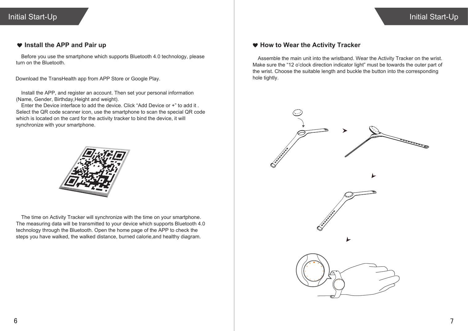 76Initial Start-UpInitial Start-UpHow to Wear the Activity TrackerAssemble the main unit into the wristband. Wear the Activity Tracker on the wrist. Make sure the “12 o’clock direction indicator light” must be towards the outer part of the wrist. Choose the suitable length and buckle the button into the corresponding hole tightly.Install the APP and Pair upThe time on Activity Tracker will synchronize with the time on your smartphone. The measuring data will be transmitted to your device which supports Bluetooth 4.0 technology through the Bluetooth. Open the home page of the APP to check the steps you have walked, the walked distance, burned calorie,and healthy diagram.Download the TransHealth app from APP Store or Google Play.Install the APP, and register an account. Then set your personal information (Name, Gender, Birthday,Height and weight).Enter the Device interface to add the device. Click “Add Device or +” to add it . Select the QR code scanner icon, use the smartphone to scan the special QR code which is located on the card for the activity tracker to bind the device, it will synchronize with your smartphone.Before you use the smartphone which supports Bluetooth 4.0 technology, please turn on the Bluetooth.