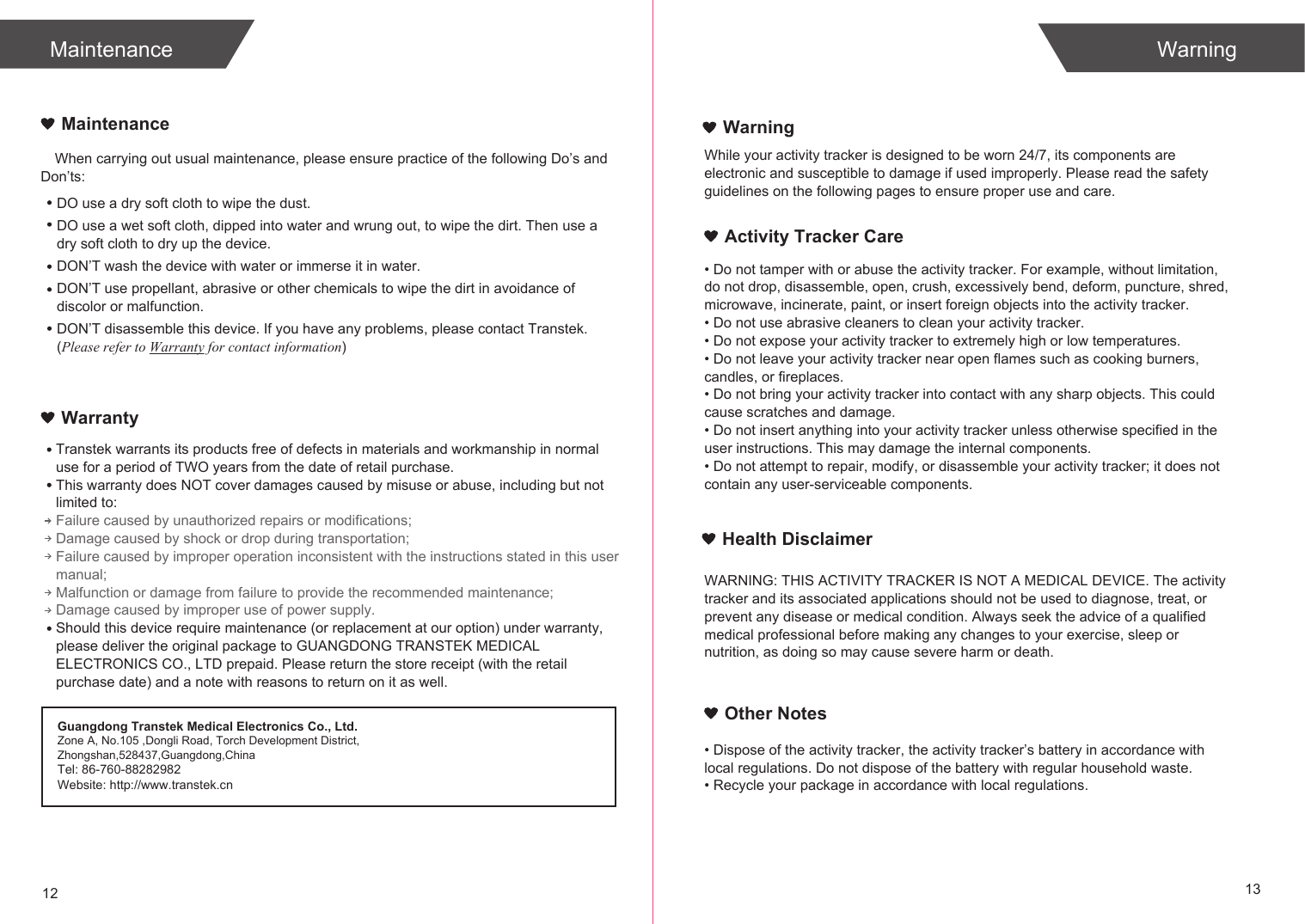 When carrying out usual maintenance, please ensure practice of the following Do’s and Don’ts:Transtek warrants its products free of defects in materials and workmanship in normal use for a period of TWO years from the date of retail purchase.This warranty does NOT cover damages caused by misuse or abuse, including but not limited to: Failure caused by unauthorized repairs or modifications;Damage caused by shock or drop during transportation;Failure caused by improper operation inconsistent with the instructions stated in this user manual;Malfunction or damage from failure to provide the recommended maintenance;Damage caused by improper use of power supply.Should this device require maintenance (or replacement at our option) under warranty, please deliver the original package to GUANGDONG TRANSTEK MEDICAL ELECTRONICS CO., LTD prepaid. Please return the store receipt (with the retail purchase date) and a note with reasons to return on it as well.MaintenanceWarranty12 13MaintenanceDO use a dry soft cloth to wipe the dust.DO use a wet soft cloth, dipped into water and wrung out, to wipe the dirt. Then use a dry soft cloth to dry up the device.DON’T wash the device with water or immerse it in water.DON’T use propellant, abrasive or other chemicals to wipe the dirt in avoidance of discolor or malfunction.DON’T disassemble this device. If you have any problems, please contact Transtek. (Please refer to Warranty for contact information)WarningActivity Tracker CareWarningWhile your activity tracker is designed to be worn 24/7, its components are electronic and susceptible to damage if used improperly. Please read the safety guidelines on the following pages to ensure proper use and care.• Do not tamper with or abuse the activity tracker. For example, without limitation, do not drop, disassemble, open, crush, excessively bend, deform, puncture, shred, microwave, incinerate, paint, or insert foreign objects into the activity tracker.• Do not use abrasive cleaners to clean your activity tracker.• Do not expose your activity tracker to extremely high or low temperatures.• Do not leave your activity tracker near open flames such as cooking burners, candles, or fireplaces.• Do not bring your activity tracker into contact with any sharp objects. This could cause scratches and damage.• Do not insert anything into your activity tracker unless otherwise specified in the user instructions. This may damage the internal components.• Do not attempt to repair, modify, or disassemble your activity tracker; it does not contain any user-serviceable components.WARNING: THIS ACTIVITY TRACKER IS NOT A MEDICAL DEVICE. The activity tracker and its associated applications should not be used to diagnose, treat, or prevent any disease or medical condition. Always seek the advice of a qualified medical professional before making any changes to your exercise, sleep or nutrition, as doing so may cause severe harm or death.• Dispose of the activity tracker, the activity tracker’s battery in accordance with local regulations. Do not dispose of the battery with regular household waste.• Recycle your package in accordance with local regulations.Guangdong Transtek Medical Electronics Co., Ltd.Zone A, No.105 ,Dongli Road, Torch Development District, Zhongshan,528437,Guangdong,ChinaTel: 86-760-88282982Website: http://www.transtek.cn Health DisclaimerOther Notes