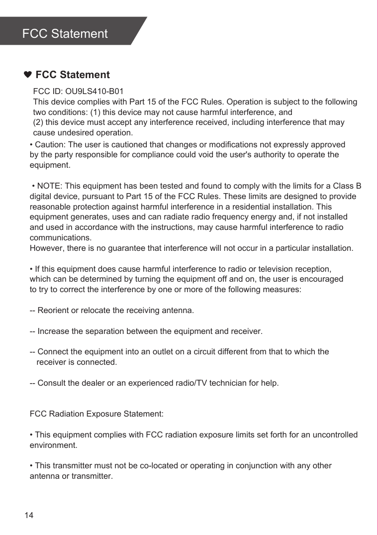 FCC Statement14FCC StatementFCC ID: OU9LS410-B01This device complies with Part 15 of the FCC Rules. Operation is subject to the following two conditions: (1) this device may not cause harmful interference, and (2) this device must accept any interference received, including interference that may cause undesired operation.• Caution: The user is cautioned that changes or modifications not expressly approved by the party responsible for compliance could void the user&apos;s authority to operate the equipment. • NOTE: This equipment has been tested and found to comply with the limits for a Class B digital device, pursuant to Part 15 of the FCC Rules. These limits are designed to provide reasonable protection against harmful interference in a residential installation. This equipment generates, uses and can radiate radio frequency energy and, if not installed and used in accordance with the instructions, may cause harmful interference to radio communications. However, there is no guarantee that interference will not occur in a particular installation. • If this equipment does cause harmful interference to radio or television reception, which can be determined by turning the equipment off and on, the user is encouraged to try to correct the interference by one or more of the following measures: -- Reorient or relocate the receiving antenna.-- Increase the separation between the equipment and receiver. -- Connect the equipment into an outlet on a circuit different from that to which the   receiver is connected. -- Consult the dealer or an experienced radio/TV technician for help. FCC Radiation Exposure Statement:• This equipment complies with FCC radiation exposure limits set forth for an uncontrolled environment. • This transmitter must not be co-located or operating in conjunction with any other antenna or transmitter.