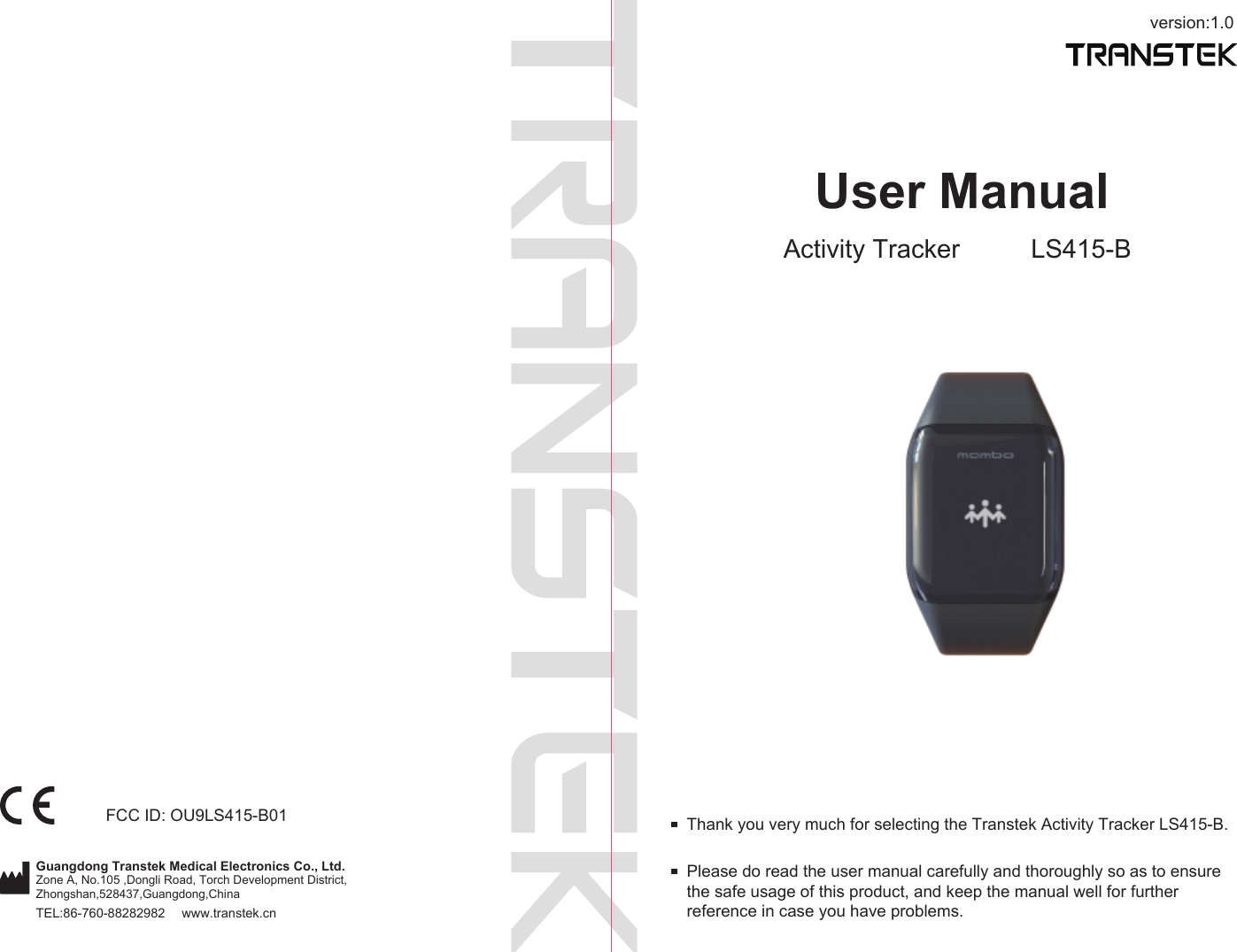 version:1.0TEL:86-760-88282982  www.transtek.cnUser ManualActivity Tracker LS415-BPlease do read the user manual carefully and thoroughly so as to ensure the safe usage of this product, and keep the manual well for further reference in case you have problems.Thank you very much for selecting the Transtek Activity Tracker LS415-B.Guangdong Transtek Medical Electronics Co., Ltd.Zone A, No.105 ,Dongli Road, Torch Development District, Zhongshan,528437,Guangdong,China  FCC ID: OU9LS415-B01