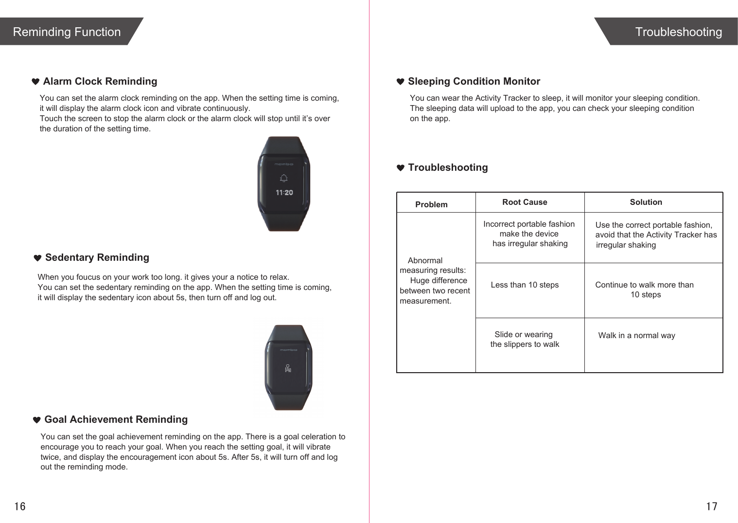 TroubleshootingSolutionProblem Root CauseAbnormal measuring results: Huge difference between two recent measurement.Incorrect portable fashion make the device has irregular shakingLess than 10 stepsSlide or wearing the slippers to walkUse the correct portable fashion,avoid that the Activity Tracker has irregular shakingContinue to walk more than 10 stepsWalk in a normal wayAlarm Clock RemindingSedentary RemindingYou can set the alarm clock reminding on the app. When the setting time is coming,it will display the alarm clock icon and vibrate continuously.Touch the screen to stop the alarm clock or the alarm clock will stop until it’s overthe duration of the setting time.When you foucus on your work too long. it gives your a notice to relax.You can set the sedentary reminding on the app. When the setting time is coming,it will display the sedentary icon about 5s, then turn off and log out. Goal Achievement RemindingYou can set the goal achievement reminding on the app. There is a goal celeration toencourage you to reach your goal. When you reach the setting goal, it will vibrate twice, and display the encouragement icon about 5s. After 5s, it will turn off and log out the reminding mode.Sleeping Condition MonitorYou can wear the Activity Tracker to sleep, it will monitor your sleeping condition.The sleeping data will upload to the app, you can check your sleeping conditionon the app.TroubleshootingReminding Function1716