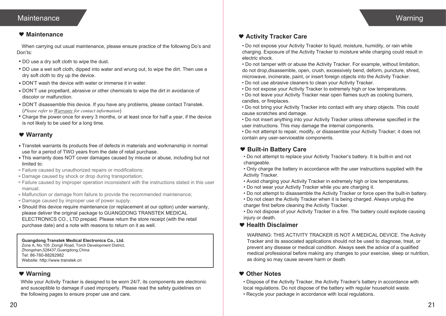 When carrying out usual maintenance, please ensure practice of the following Do’s and Don’ts:Transtek warrants its products free of defects in materials and workmanship in normal use for a period of TWO years from the date of retail purchase.This warranty does NOT cover damages caused by misuse or abuse, including but not limited to: Failure caused by unauthorized repairs or modifications;Damage caused by shock or drop during transportation;Failure caused by improper operation inconsistent with the instructions stated in this user manual;Malfunction or damage from failure to provide the recommended maintenance;Damage caused by improper use of power supply.Should this device require maintenance (or replacement at our option) under warranty, please deliver the original package to GUANGDONG TRANSTEK MEDICAL ELECTRONICS CO., LTD prepaid. Please return the store receipt (with the retail purchase date) and a note with reasons to return on it as well.MaintenanceWarrantyGuangdong Transtek Medical Electronics Co., Ltd.Zone A, No.105 ,Dongli Road, Torch Development District, Zhongshan,528437,Guangdong,ChinaTel: 86-760-88282982Website: http://www.transtek.cn DO use a dry soft cloth to wipe the dust.DO use a wet soft cloth, dipped into water and wrung out, to wipe the dirt. Then use a dry soft cloth to dry up the device.DON’T wash the device with water or immerse it in water.DON’T use propellant, abrasive or other chemicals to wipe the dirt in avoidance of discolor or malfunction.DON’T disassemble this device. If you have any problems, please contact Transtek. (Please refer to Warranty for contact information)Charge the power once for every 3 months, or at least once for half a year, if the device is not likely to be used for a long time.WarningActivity Tracker CareBuilt-in Battery CareMaintenance Warning2120While your Activity Tracker is designed to be worn 24/7, its components are electronic and susceptible to damage if used improperly. Please read the safety guidelines on the following pages to ensure proper use and care.• Do not expose your Activity Tracker to liquid, moisture, humidity, or rain while charging. Exposure of the Activity Tracker to moisture while charging could result in electric shock.• Do not tamper with or abuse the Activity Tracker. For example, without limitation, do not drop,disassemble, open, crush, excessively bend, deform, puncture, shred, microwave, incinerate, paint, or insert foreign objects into the Activity Tracker.• Do not use abrasive cleaners to clean your Activity Tracker.• Do not expose your Activity Tracker to extremely high or low temperatures.• Do not leave your Activity Tracker near open flames such as cooking burners, candles, or fireplaces.• Do not bring your Activity Tracker into contact with any sharp objects. This could cause scratches and damage.• Do not insert anything into your Activity Tracker unless otherwise specified in the user instructions. This may damage the internal components.• Do not attempt to repair, modify, or disassemble your Activity Tracker; it does not contain any user-serviceable components.• Do not attempt to replace your Activity Tracker’s battery. It is built-in and not changeable.• Only charge the battery in accordance with the user instructions supplied with the Activity Tracker.• Avoid charging your Activity Tracker in extremely high or low temperatures.• Do not wear your Activity Tracker while you are charging it.• Do not attempt to disassemble the Activity Tracker or force open the built-in battery.• Do not clean the Activity Tracker when it is being charged. Always unplug the charger first before cleaning the Activity Tracker.• Do not dispose of your Activity Tracker in a fire. The battery could explode causing injury or death.Health DisclaimerWARNING: THIS ACTIVITY TRACKER IS NOT A MEDICAL DEVICE. The Activity Tracker and its associated applications should not be used to diagnose, treat, or prevent any disease or medical condition. Always seek the advice of a qualified medical professional before making any changes to your exercise, sleep or nutrition, as doing so may cause severe harm or death.• Dispose of the Activity Tracker, the Activity Tracker’s battery in accordance with local regulations. Do not dispose of the battery with regular household waste.• Recycle your package in accordance with local regulations.Other Notes