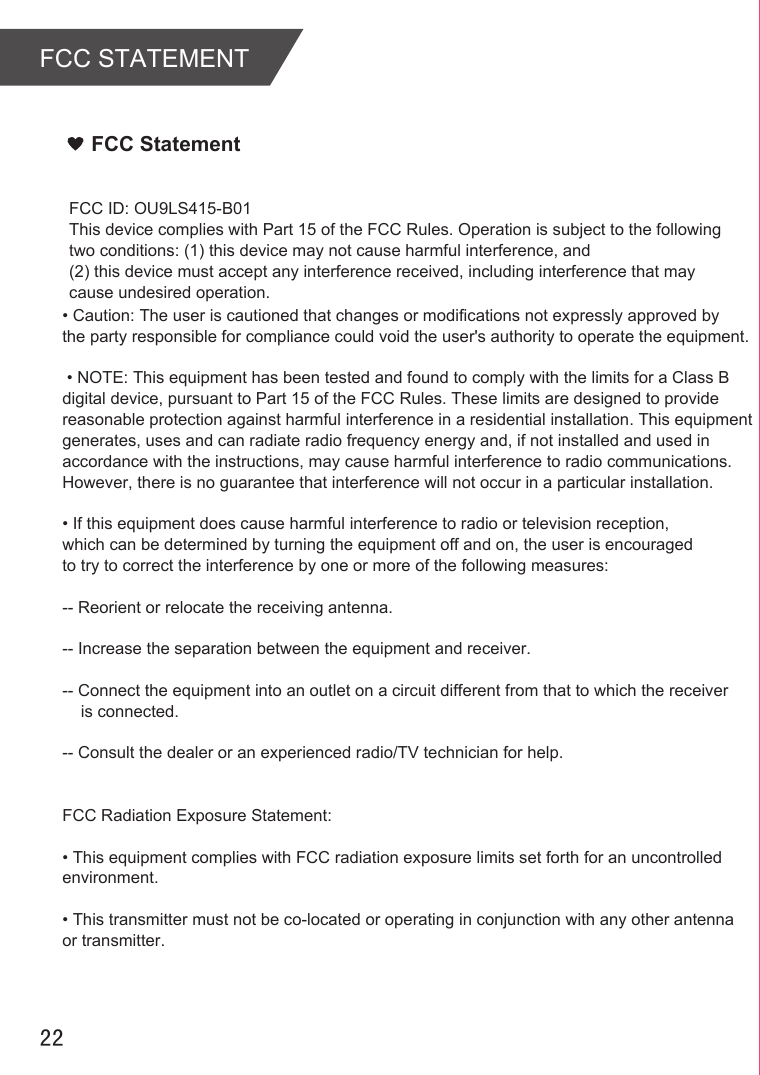 FCC STATEMENT22FCC StatementFCC ID: OU9LS415-B01This device complies with Part 15 of the FCC Rules. Operation is subject to the following two conditions: (1) this device may not cause harmful interference, and (2) this device must accept any interference received, including interference that may cause undesired operation.• Caution: The user is cautioned that changes or modifications not expressly approved by the party responsible for compliance could void the user&apos;s authority to operate the equipment. • NOTE: This equipment has been tested and found to comply with the limits for a Class B digital device, pursuant to Part 15 of the FCC Rules. These limits are designed to provide reasonable protection against harmful interference in a residential installation. This equipment generates, uses and can radiate radio frequency energy and, if not installed and used in accordance with the instructions, may cause harmful interference to radio communications. However, there is no guarantee that interference will not occur in a particular installation. • If this equipment does cause harmful interference to radio or television reception, which can be determined by turning the equipment off and on, the user is encouraged to try to correct the interference by one or more of the following measures: -- Reorient or relocate the receiving antenna.-- Increase the separation between the equipment and receiver. -- Connect the equipment into an outlet on a circuit different from that to which the receiver     is connected. -- Consult the dealer or an experienced radio/TV technician for help. FCC Radiation Exposure Statement:• This equipment complies with FCC radiation exposure limits set forth for an uncontrolled environment. • This transmitter must not be co-located or operating in conjunction with any other antenna or transmitter.