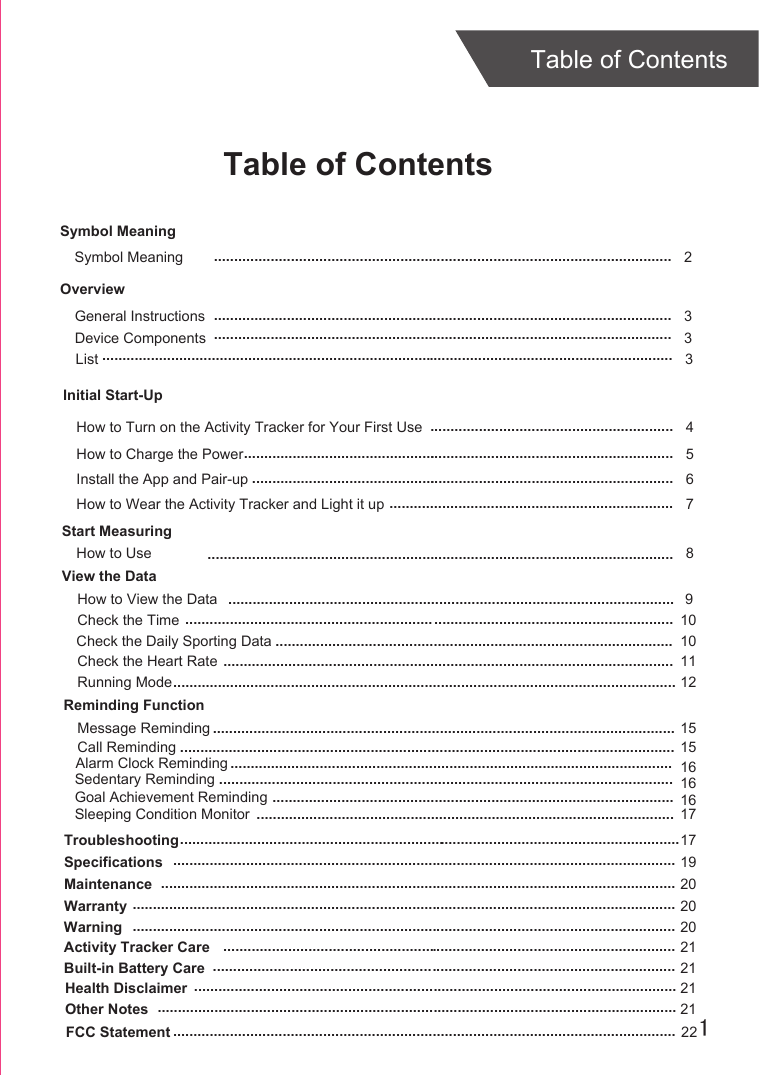 1Table of ContentsTable of ContentsOverviewDevice ComponentsInitial Start-UpGeneral InstructionsInstall the App and Pair-upStart MeasuringHow to UseTroubleshootingSpecificationsMaintenanceWarranty 336817192020................................................................................................................................................................................................................................................................................................................................................................................................................................................................................................................................................................................................................................................................................................................................................................................................................................................................................................................................ ............................................................How to Charge the Power 5...........................................................................................................How to Wear the Activity Tracker and Light it up 7......................................................................How to View the Data10........................................................................................................................Symbol MeaningSymbol Meaning  2.................................................................................................................How to Turn on the Activity Tracker for Your First Use 4............................................................Warning 20......................................................................................................................................Activity Tracker Care 21................................................................................................................Built-in Battery Care 21..................................................................................................................Health Disclaimer 21.......................................................................................................................Other Notes 21................................................................................................................................View the Data.............................................................................................................. 9List 3.............................................................................................................................................Check the TimeCheck the Daily Sporting Data .................................................................................................. 10Check the Heart Rate ............................................................................................................... 11Running Mode............................................................................................................................ 12Reminding FunctionMessage RemindingCall RemindingAlarm Clock RemindingSedentary RemindingGoal Achievement RemindingSleeping Condition Monitor...................................................................................................................................................................................................................................................................................................................................................................................................................................................................................................................................................................................................................................................................................151516161617FCC Statement 22............................................................................................................................