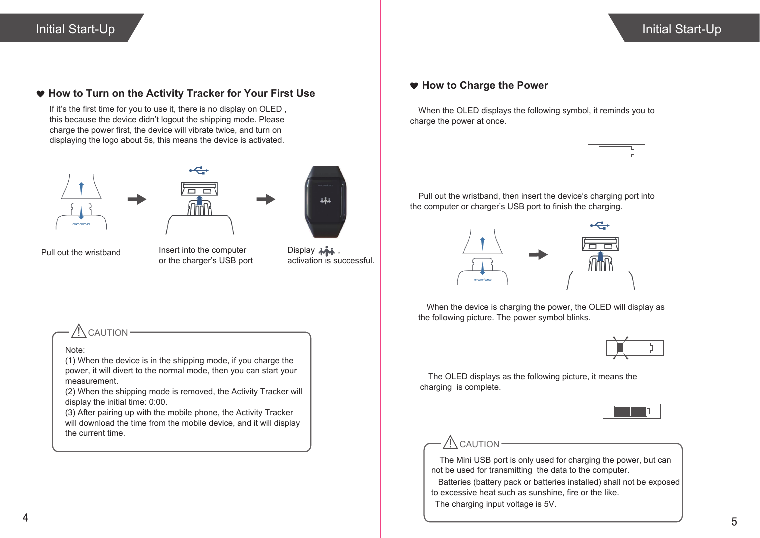 54How to Charge the PowerWhen the OLED displays the following symbol, it reminds you to  charge the power at once.When the device is charging the power, the OLED will display as the following picture. The power symbol blinks.The OLED displays as the following picture, it means the charging  is complete.Initial Start-UpHow to Turn on the Activity Tracker for Your First UseIf it’s the first time for you to use it, there is no display on OLED , this because the device didn’t logout the shipping mode. Please charge the power first, the device will vibrate twice, and turn on displaying the logo about 5s, this means the device is activated.CAUTIONNote: (1) When the device is in the shipping mode, if you charge the power, it will divert to the normal mode, then you can start your measurement.(2) When the shipping mode is removed, the Activity Tracker will display the initial time: 0:00.(3) After pairing up with the mobile phone, the Activity Tracker will download the time from the mobile device, and it will display the current time.    Batteries (battery pack or batteries installed) shall not be exposed to excessive heat such as sunshine, fire or the like.   The charging input voltage is 5V.Initial Start-UpPull out the wristband Insert into the computeror the charger’s USB portDisplay          , activation is successful.Pull out the wristband, then insert the device’s charging port into the computer or charger’s USB port to finish the charging.CAUTIONThe Mini USB port is only used for charging the power, but can not be used for transmitting  the data to the computer. 