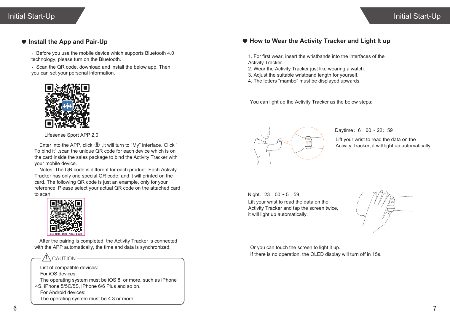 76Install the App and Pair-UpInitial Start-UpInitial Start-UpHow to Wear the Activity Tracker and Light It up1. For first wear, insert the wristbands into the interfaces of the Activity Tracker.2. Wear the Activity Tracker just like wearing a watch. 3. Adjust the suitable wristband length for yourself. 4. The letters “mambo” must be displayed upwards.Scan the QR code, download and install the below app. Then you can set your personal information.Before you use the mobile device which supports Bluetooth 4.0 technology, please turn on the Bluetooth.09:2501/01  Sun09:2501/01  SunDaytime：6：00 ~ 22：59Lift your wrist to read the data on the Activity Tracker, it will light up automatically.Night：23：00 ~ 5：59You can light up the Activity Tracker as the below steps:Lift your wrist to read the data on the Activity Tracker and tap the screen twice, it will light up automatically.If there is no operation, the OLED display will turn off in 15s.Or you can touch the screen to light it up.Enter into the APP, click       ,it will turn to “My” interface. Click “ To bind it” ,scan the unique QR code for each device which is on the card inside the sales package to bind the Activity Tracker with your mobile device. Notes: The QR code is different for each product. Each Activity Tracker has only one special QR code, and it will printed on the card. The following QR code is just an example, only for your reference. Please select your actual QR code on the attached card to scan.After the pairing is completed, the Activity Tracker is connected with the APP automatically, the time and data is synchronized.   CAUTIONList of compatible devices:For iOS devices:The operating system must be iOS 8  or more, such as iPhone 4S, iPhone 5/5C/5S, iPhone 6/6 Plus and so on.For Android devices: The operating system must be 4.3 or more.Lifesense Sport APP 2.0