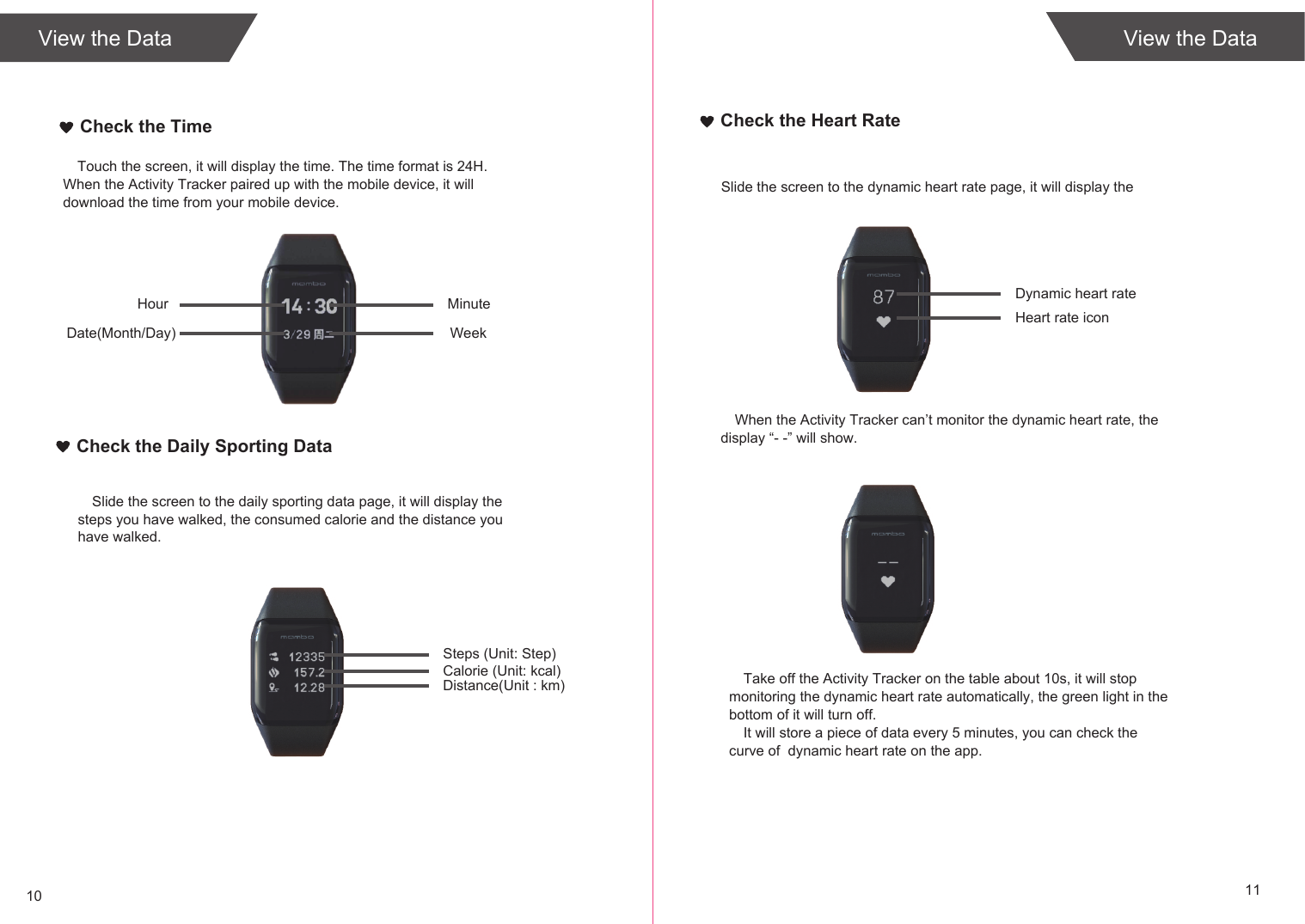 10 11View the DataCheck the TimeTouch the screen, it will display the time. The time format is 24H. When the Activity Tracker paired up with the mobile device, it will download the time from your mobile device.MinuteHourWeekDate(Month/Day)Check the Daily Sporting DataSlide the screen to the daily sporting data page, it will display the steps you have walked, the consumed calorie and the distance you have walked. Steps (Unit: Step)Calorie (Unit: kcal)Distance(Unit : km)Check the Heart RateSlide the screen to the dynamic heart rate page, it will display the Dynamic heart rateHeart rate iconWhen the Activity Tracker can’t monitor the dynamic heart rate, the display “- -” will show.Take off the Activity Tracker on the table about 10s, it will stop monitoring the dynamic heart rate automatically, the green light in the bottom of it will turn off.It will store a piece of data every 5 minutes, you can check the curve of  dynamic heart rate on the app.View the Data