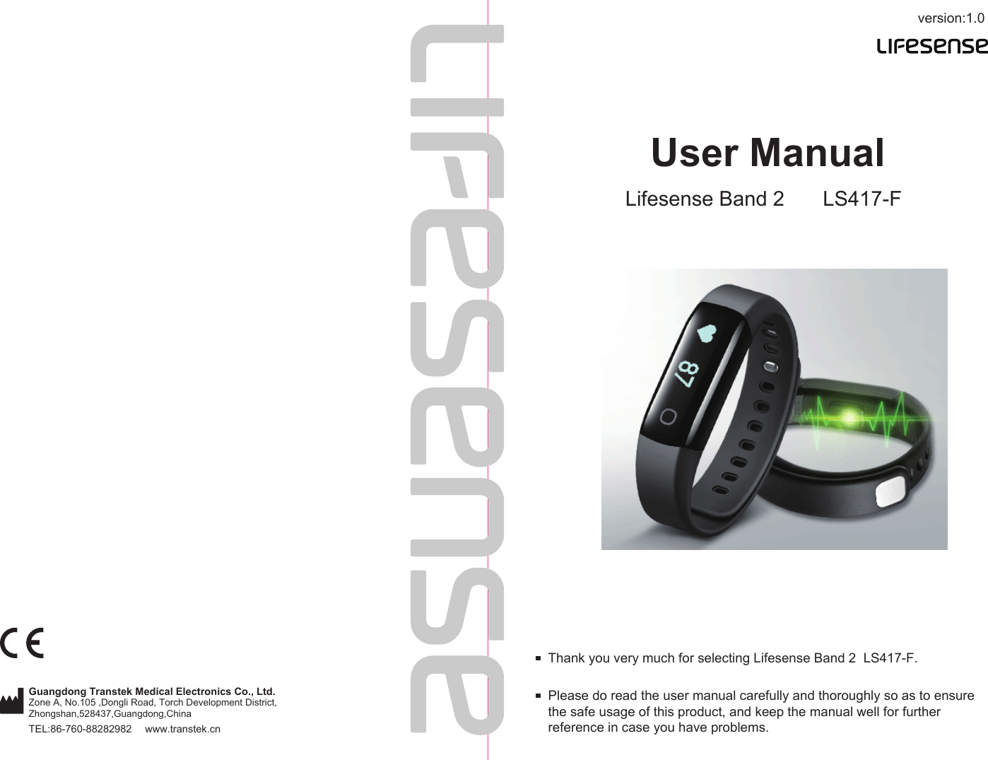 version:1.0TEL:86-760-88282982  www.transtek.cnUser ManualLifesense Band 2 LS417-FPlease do read the user manual carefully and thoroughly so as to ensure the safe usage of this product, and keep the manual well for further reference in case you have problems.Thank you very much for selecting Lifesense Band 2  LS417-F.Guangdong Transtek Medical Electronics Co., Ltd.Zone A, No.105 ,Dongli Road, Torch Development District, Zhongshan,528437,Guangdong,China  