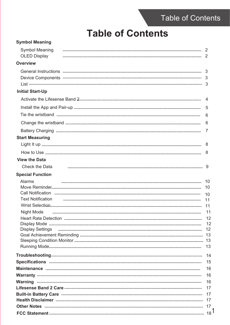 1Table of ContentsTable of ContentsOverviewDevice ComponentsInitial Start-UpGeneral InstructionsInstall the App and Pair-upStart MeasuringLight It upTroubleshootingSpecificationsMaintenanceWarranty 336814151616....................................................................................................................................................................................................................................................................................................................................................................................................................................................................................................................................................................................................................................................................................................................................................................................................................................................................................................................................................................................................................Tie the wristband5.......................................................................................................Change the wristband 6..............................................................................................................Check the DataSymbol MeaningSymbol Meaning  2.................................................................................................................Activate the Lifesense Band 2 4.....................................................................................................Warning 16......................................................................................................................................Lifesense Band 2 Care 17................................................................................................................Built-in Battery Care 17...................................................................................................................Health Disclaimer 17........................................................................................................................Other Notes 17.................................................................................................................................View the Data.............................................................................................................. 9List 3.............................................................................................................................................Special FunctionAlarmsCall NotificationText NotificationMove ReminderNight ModeWrist Selection...........................................................................................................................................................................................................................................................................................................................................................................................................................................................................................................................................................................................................................................................................................................................................101010111111FCC Statement 18..............................................................................................................................OLED Display  2.................................................................................................................Battery Charging ...................................................................................................................... 7How to Use 8...............................................................................................................................Heart Rate Detection ................................................................................................................ 12Display Mode ............................................................................................................................ 12Display Settings ..................................................................................................................... 12Goal Achievement Reminding .................................................................................................... 13Sleeping Condition Monitor ......................................................................................................... 13Running Mode............................................................................................................................ 13