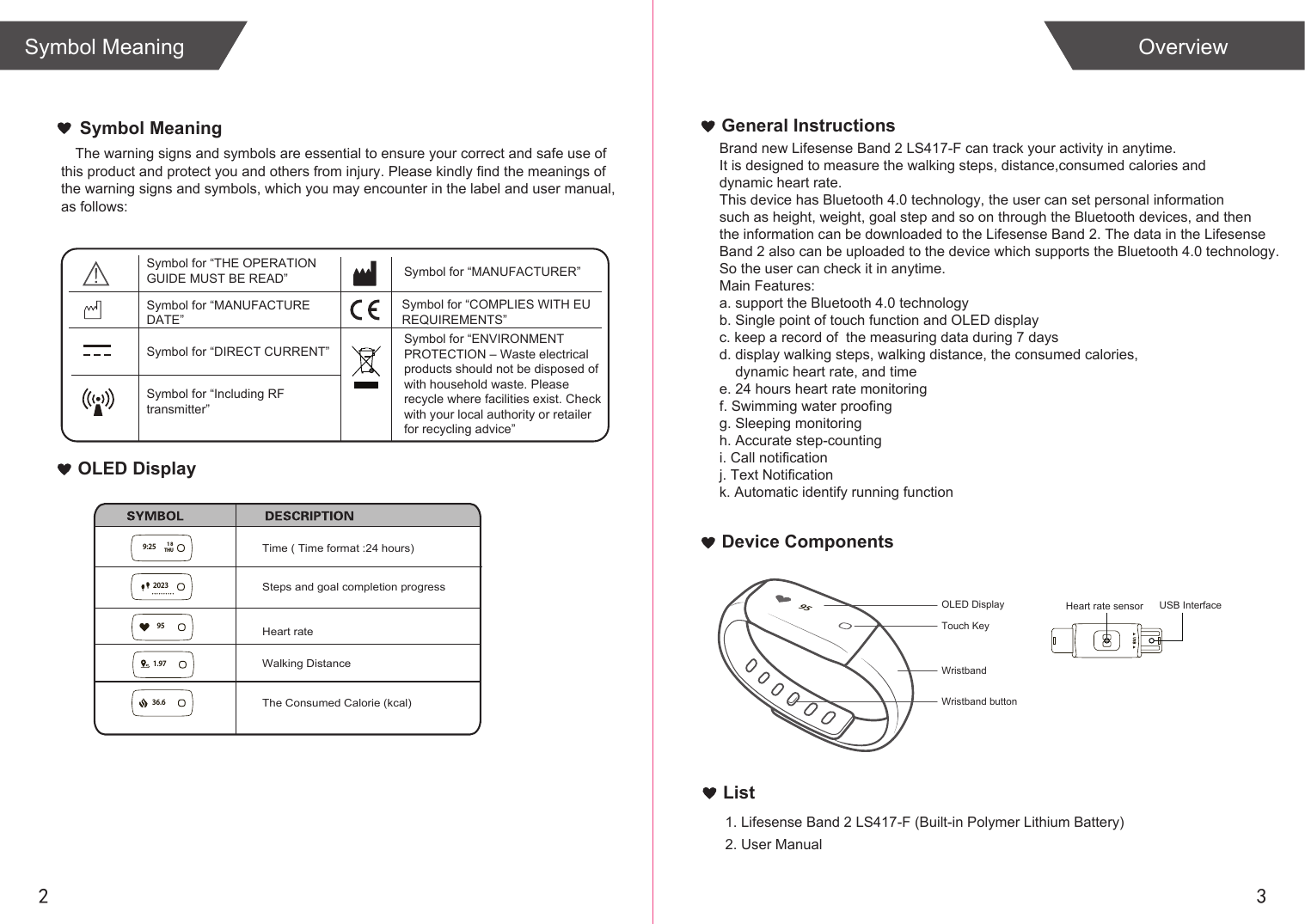 2 3List1. Lifesense Band 2 LS417-F (Built-in Polymer Lithium Battery)2. User ManualOverviewSymbol MeaningGeneral InstructionsDevice ComponentsThe warning signs and symbols are essential to ensure your correct and safe use of this product and protect you and others from injury. Please kindly find the meanings of  the warning signs and symbols, which you may encounter in the label and user manual,  as follows:Symbol MeaningOLED DisplayBrand new Lifesense Band 2 LS417-F can track your activity in anytime.It is designed to measure the walking steps, distance,consumed calories and dynamic heart rate. This device has Bluetooth 4.0 technology, the user can set personal informationsuch as height, weight, goal step and so on through the Bluetooth devices, and thenthe information can be downloaded to the Lifesense Band 2. The data in the LifesenseBand 2 also can be uploaded to the device which supports the Bluetooth 4.0 technology. So the user can check it in anytime.Main Features:a. support the Bluetooth 4.0 technologyb. Single point of touch function and OLED displayc. keep a record of  the measuring data during 7 daysd. display walking steps, walking distance, the consumed calories,     dynamic heart rate, and timee. 24 hours heart rate monitoringf. Swimming water proofingg. Sleeping monitoringh. Accurate step-countingi. Call notificationj. Text Notificationk. Automatic identify running function Steps and goal completion progressWalking DistanceThe Consumed Calorie (kcal)Time ( Time format :24 hours)USB InterfaceSymbol for “THE OPERATION GUIDE MUST BE READ” Symbol for “MANUFACTURER”Symbol for “ENVIRONMENT PROTECTION – Waste electrical products should not be disposed of  with household waste. Please  recycle where facilities exist. Check with your local authority or retailer for recycling advice”Symbol for “DIRECT CURRENT”Symbol for “MANUFACTURE DATE”Symbol for “Including RFtransmitter”Symbol for “COMPLIES WITH EU REQUIREMENTS”Heart rateHeart rate sensorWristband button95OLED DisplayWristbandTouch Key1.979:25 THU1836.6202395