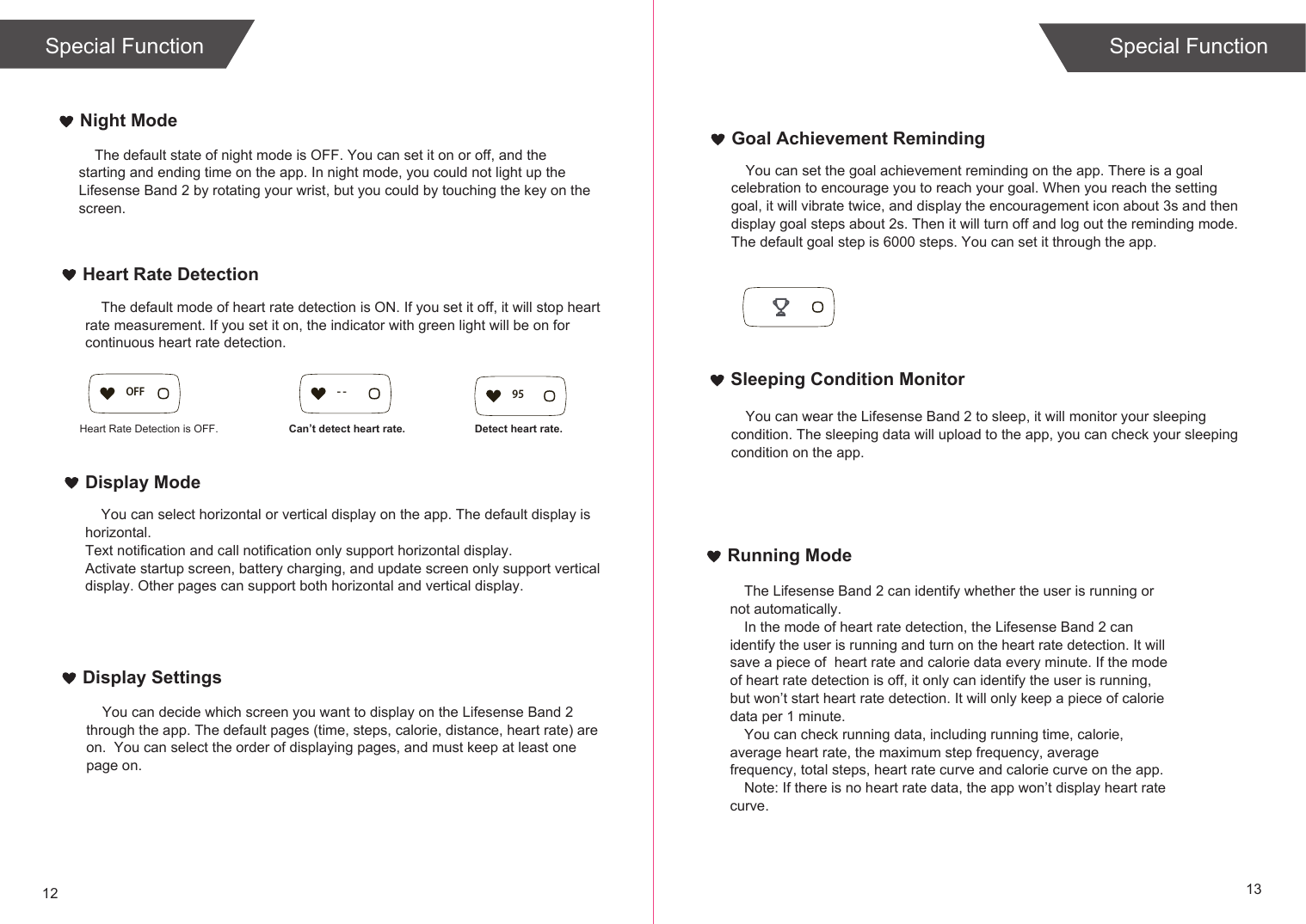 12 13Running ModeThe Lifesense Band 2 can identify whether the user is running or not automatically.In the mode of heart rate detection, the Lifesense Band 2 can identify the user is running and turn on the heart rate detection. It will save a piece of  heart rate and calorie data every minute. If the mode of heart rate detection is off, it only can identify the user is running, but won’t start heart rate detection. It will only keep a piece of calorie data per 1 minute.You can check running data, including running time, calorie, average heart rate, the maximum step frequency, average frequency, total steps, heart rate curve and calorie curve on the app. Note: If there is no heart rate data, the app won’t display heart rate curve. Goal Achievement RemindingSleeping Condition MonitorNight ModeHeart Rate DetectionDisplay ModeDisplay Settings    The default state of night mode is OFF. You can set it on or off, and the starting and ending time on the app. In night mode, you could not light up the Lifesense Band 2 by rotating your wrist, but you could by touching the key on the screen.     You can select horizontal or vertical display on the app. The default display is horizontal. Text notification and call notification only support horizontal display.Activate startup screen, battery charging, and update screen only support vertical display. Other pages can support both horizontal and vertical display.      The default mode of heart rate detection is ON. If you set it off, it will stop heart rate measurement. If you set it on, the indicator with green light will be on for continuous heart rate detection.    You can decide which screen you want to display on the Lifesense Band 2 through the app. The default pages (time, steps, calorie, distance, heart rate) are on.  You can select the order of displaying pages, and must keep at least one page on.You can set the goal achievement reminding on the app. There is a goal celebration to encourage you to reach your goal. When you reach the setting goal, it will vibrate twice, and display the encouragement icon about 3s and then display goal steps about 2s. Then it will turn off and log out the reminding mode. The default goal step is 6000 steps. You can set it through the app.You can wear the Lifesense Band 2 to sleep, it will monitor your sleeping condition. The sleeping data will upload to the app, you can check your sleeping condition on the app.Special Function Special FunctionHeart Rate Detection is OFF. Can’t detect heart rate. Detect heart rate.95OFF - -