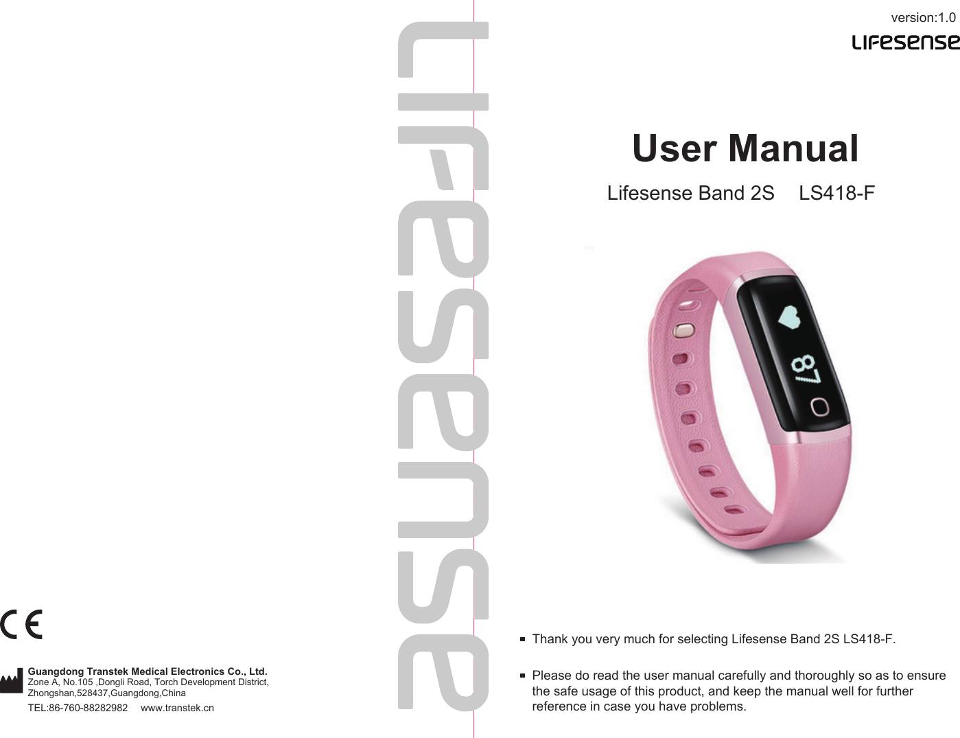 version:1.0TEL:86-760-88282982  www.transtek.cnUser ManualLifesense Band 2S LS418-FPlease do read the user manual carefully and thoroughly so as to ensure the safe usage of this product, and keep the manual well for further reference in case you have problems.Thank you very much for selecting Lifesense Band 2S LS418-F.Guangdong Transtek Medical Electronics Co., Ltd.Zone A, No.105 ,Dongli Road, Torch Development District, Zhongshan,528437,Guangdong,China  