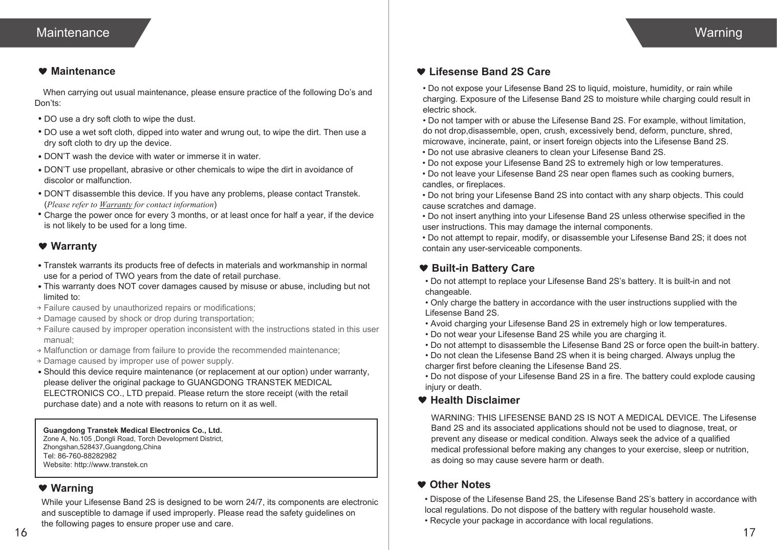 When carrying out usual maintenance, please ensure practice of the following Do’s and Don’ts:Transtek warrants its products free of defects in materials and workmanship in normal use for a period of TWO years from the date of retail purchase.This warranty does NOT cover damages caused by misuse or abuse, including but not limited to: Failure caused by unauthorized repairs or modifications;Damage caused by shock or drop during transportation;Failure caused by improper operation inconsistent with the instructions stated in this user manual;Malfunction or damage from failure to provide the recommended maintenance;Damage caused by improper use of power supply.Should this device require maintenance (or replacement at our option) under warranty, please deliver the original package to GUANGDONG TRANSTEK MEDICAL ELECTRONICS CO., LTD prepaid. Please return the store receipt (with the retail purchase date) and a note with reasons to return on it as well.MaintenanceWarrantyGuangdong Transtek Medical Electronics Co., Ltd.Zone A, No.105 ,Dongli Road, Torch Development District, Zhongshan,528437,Guangdong,ChinaTel: 86-760-88282982Website: http://www.transtek.cn DO use a dry soft cloth to wipe the dust.DO use a wet soft cloth, dipped into water and wrung out, to wipe the dirt. Then use a dry soft cloth to dry up the device.DON’T wash the device with water or immerse it in water.DON’T use propellant, abrasive or other chemicals to wipe the dirt in avoidance of discolor or malfunction.DON’T disassemble this device. If you have any problems, please contact Transtek. (Please refer to Warranty for contact information)Charge the power once for every 3 months, or at least once for half a year, if the device is not likely to be used for a long time.WarningLifesense Band 2S CareBuilt-in Battery Care1716Maintenance WarningWhile your Lifesense Band 2S is designed to be worn 24/7, its components are electronic and susceptible to damage if used improperly. Please read the safety guidelines on the following pages to ensure proper use and care.• Do not expose your Lifesense Band 2S to liquid, moisture, humidity, or rain while charging. Exposure of the Lifesense Band 2S to moisture while charging could result in electric shock.• Do not tamper with or abuse the Lifesense Band 2S. For example, without limitation, do not drop,disassemble, open, crush, excessively bend, deform, puncture, shred, microwave, incinerate, paint, or insert foreign objects into the Lifesense Band 2S.• Do not use abrasive cleaners to clean your Lifesense Band 2S.• Do not expose your Lifesense Band 2S to extremely high or low temperatures.• Do not leave your Lifesense Band 2S near open flames such as cooking burners, candles, or fireplaces.• Do not bring your Lifesense Band 2S into contact with any sharp objects. This could cause scratches and damage.• Do not insert anything into your Lifesense Band 2S unless otherwise specified in the user instructions. This may damage the internal components.• Do not attempt to repair, modify, or disassemble your Lifesense Band 2S; it does not contain any user-serviceable components.• Do not attempt to replace your Lifesense Band 2S’s battery. It is built-in and not changeable.• Only charge the battery in accordance with the user instructions supplied with the Lifesense Band 2S.• Avoid charging your Lifesense Band 2S in extremely high or low temperatures.• Do not wear your Lifesense Band 2S while you are charging it.• Do not attempt to disassemble the Lifesense Band 2S or force open the built-in battery.• Do not clean the Lifesense Band 2S when it is being charged. Always unplug the charger first before cleaning the Lifesense Band 2S.• Do not dispose of your Lifesense Band 2S in a fire. The battery could explode causing injury or death.Health DisclaimerWARNING: THIS LIFESENSE BAND 2S IS NOT A MEDICAL DEVICE. The LifesenseBand 2S and its associated applications should not be used to diagnose, treat, or prevent any disease or medical condition. Always seek the advice of a qualified medical professional before making any changes to your exercise, sleep or nutrition, as doing so may cause severe harm or death.• Dispose of the Lifesense Band 2S, the Lifesense Band 2S’s battery in accordance with local regulations. Do not dispose of the battery with regular household waste.• Recycle your package in accordance with local regulations.Other Notes