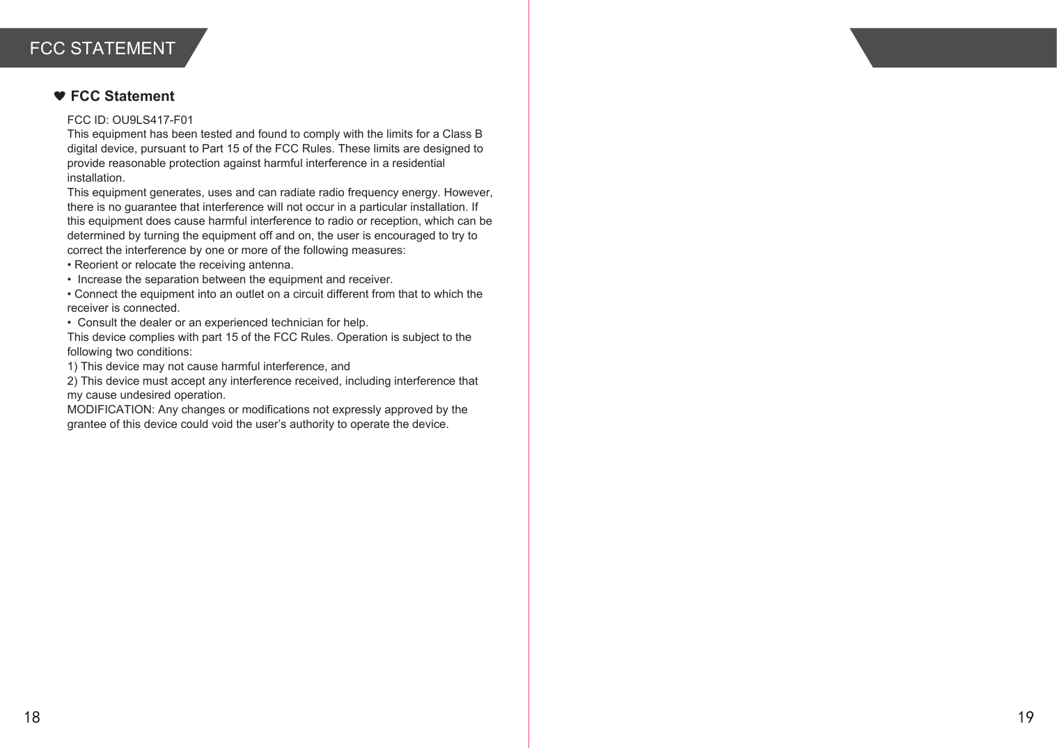 18 19FCC STATEMENTFCC StatementFCC ID: OU9LS417-F01This equipment has been tested and found to comply with the limits for a Class B digital device, pursuant to Part 15 of the FCC Rules. These limits are designed to provide reasonable protection against harmful interference in a residential installation.This equipment generates, uses and can radiate radio frequency energy. However, there is no guarantee that interference will not occur in a particular installation. If this equipment does cause harmful interference to radio or reception, which can be determined by turning the equipment off and on, the user is encouraged to try to correct the interference by one or more of the following measures:• Reorient or relocate the receiving antenna.•  Increase the separation between the equipment and receiver.• Connect the equipment into an outlet on a circuit different from that to which the receiver is connected.•  Consult the dealer or an experienced technician for help.This device complies with part 15 of the FCC Rules. Operation is subject to the following two conditions: 1) This device may not cause harmful interference, and2) This device must accept any interference received, including interference that my cause undesired operation.MODIFICATION: Any changes or modifications not expressly approved by the grantee of this device could void the user’s authority to operate the device.      