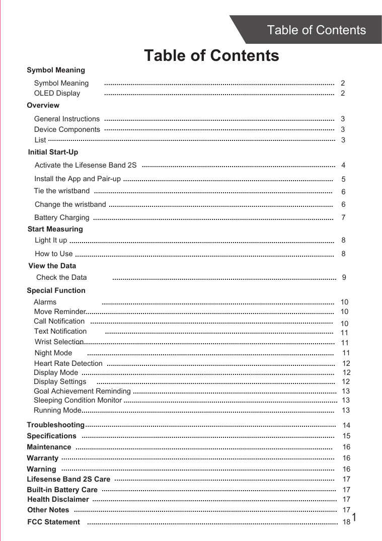 1Table of ContentsTable of ContentsOverviewDevice ComponentsInitial Start-UpGeneral InstructionsInstall the App and Pair-upStart MeasuringLight It upTroubleshootingSpecificationsMaintenanceWarranty 336814151616....................................................................................................................................................................................................................................................................................................................................................................................................................................................................................................................................................................................................................................................................................................................................................................................................................................................................................................................................................................................................................Tie the wristband5.......................................................................................................Change the wristband 6..............................................................................................................Check the DataSymbol MeaningSymbol Meaning  2.................................................................................................................Activate the Lifesense Band 2S 4...............................................................................................Warning 16......................................................................................................................................Lifesense Band 2S Care 17............................................................................................................Built-in Battery Care 17...................................................................................................................Health Disclaimer 17........................................................................................................................Other Notes 17.................................................................................................................................View the Data.............................................................................................................. 9List 3.............................................................................................................................................Special FunctionAlarmsCall NotificationText NotificationMove ReminderNight ModeWrist Selection...........................................................................................................................................................................................................................................................................................................................................................................................................................................................................................................................................................................................................................................................................................................................................101010111111OLED Display  2.................................................................................................................Battery Charging ...................................................................................................................... 7How to Use 8...............................................................................................................................Heart Rate Detection ................................................................................................................ 12Display Mode ............................................................................................................................ 12Display Settings ..................................................................................................................... 12Goal Achievement Reminding .................................................................................................... 13Sleeping Condition Monitor ......................................................................................................... 13Running Mode............................................................................................................................ 13FCC Statement 18...........................................................................................................................