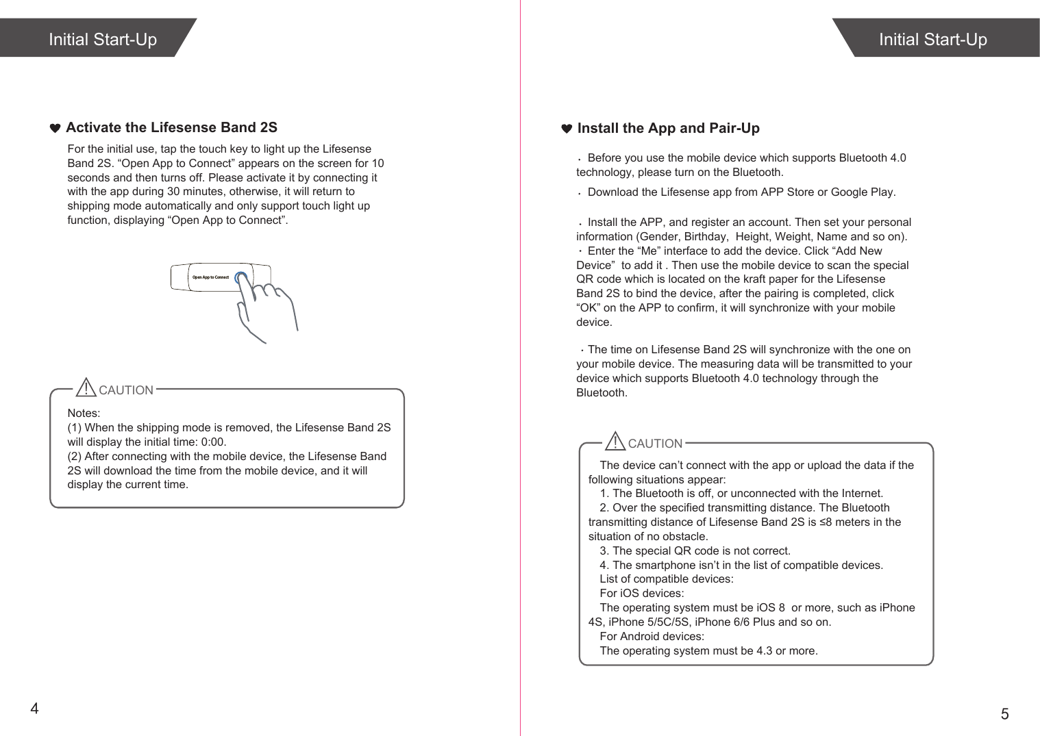 54Install the App and Pair-UpInitial Start-UpActivate the Lifesense Band 2S For the initial use, tap the touch key to light up the Lifesense Band 2S. “Open App to Connect” appears on the screen for 10 seconds and then turns off. Please activate it by connecting it with the app during 30 minutes, otherwise, it will return to shipping mode automatically and only support touch light up function, displaying “Open App to Connect”.CAUTIONNotes: (1) When the shipping mode is removed, the Lifesense Band 2S will display the initial time: 0:00.(2) After connecting with the mobile device, the Lifesense Band 2S will download the time from the mobile device, and it will display the current time. Initial Start-UpOpen App to ConnectCAUTIONDownload the Lifesense app from APP Store or Google Play. Install the APP, and register an account. Then set your personal information (Gender, Birthday,  Height, Weight, Name and so on).Enter the “Me” interface to add the device. Click “Add New Device”  to add it . Then use the mobile device to scan the special QR code which is located on the kraft paper for the Lifesense Band 2S to bind the device, after the pairing is completed, click “OK” on the APP to confirm, it will synchronize with your mobile device.Before you use the mobile device which supports Bluetooth 4.0 technology, please turn on the Bluetooth.The time on Lifesense Band 2S will synchronize with the one on your mobile device. The measuring data will be transmitted to your device which supports Bluetooth 4.0 technology through the Bluetooth. The device can’t connect with the app or upload the data if the following situations appear:1. The Bluetooth is off, or unconnected with the Internet.2. Over the specified transmitting distance. The Bluetooth transmitting distance of Lifesense Band 2S is ≤8 meters in the situation of no obstacle.3. The special QR code is not correct.4. The smartphone isn’t in the list of compatible devices.List of compatible devices:For iOS devices:The operating system must be iOS 8  or more, such as iPhone 4S, iPhone 5/5C/5S, iPhone 6/6 Plus and so on.For Android devices: The operating system must be 4.3 or more. 