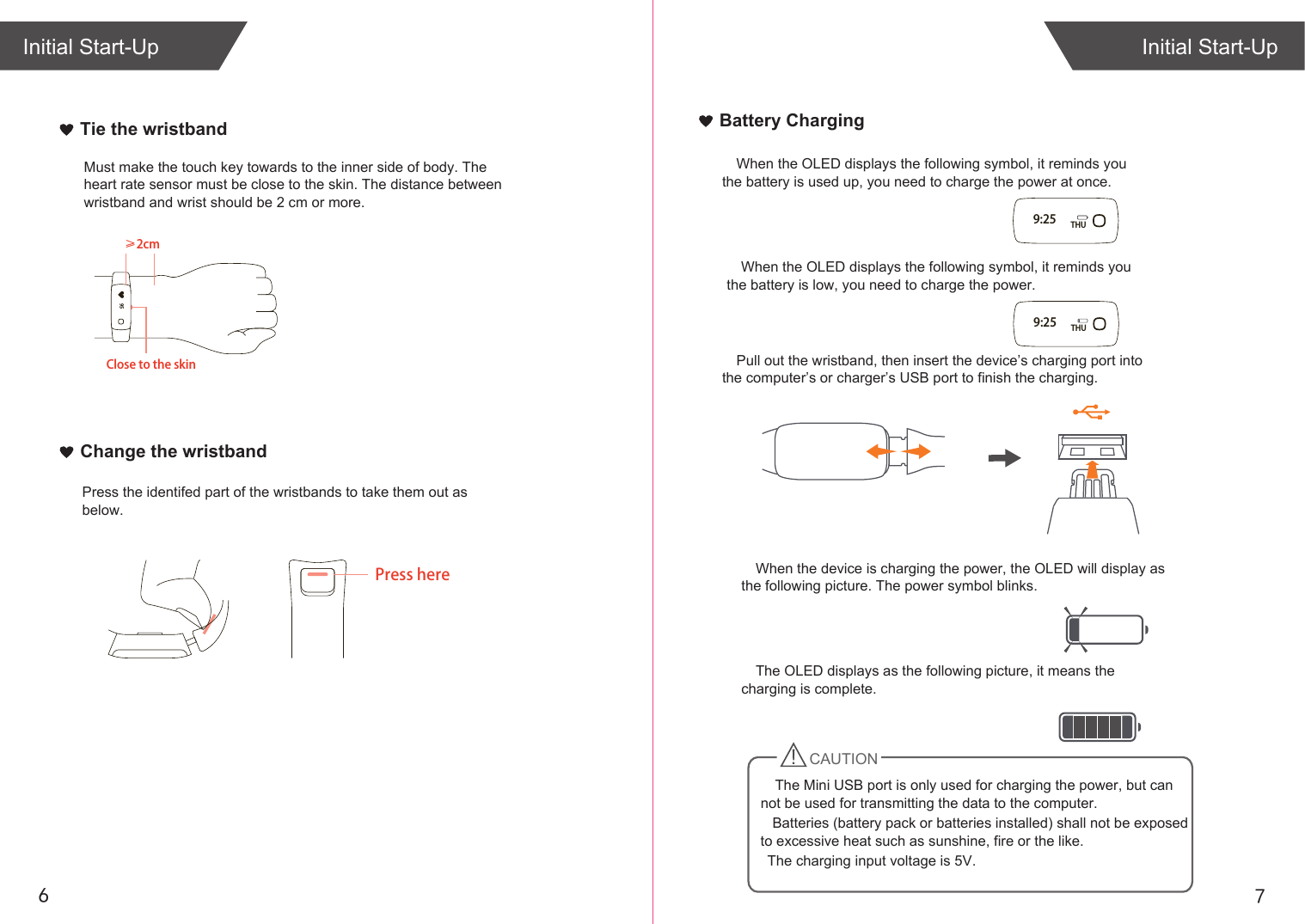 76Initial Start-UpInitial Start-UpWhen the OLED displays the following symbol, it reminds you the battery is used up, you need to charge the power at once.When the device is charging the power, the OLED will display as the following picture. The power symbol blinks.The OLED displays as the following picture, it means the charging is complete.   Batteries (battery pack or batteries installed) shall not be exposed to excessive heat such as sunshine, fire or the like.   The charging input voltage is 5V.Pull out the wristband, then insert the device’s charging port into the computer’s or charger’s USB port to finish the charging.When the OLED displays the following symbol, it reminds you the battery is low, you need to charge the power.≥2cmClose to the skin95Must make the touch key towards to the inner side of body. The heart rate sensor must be close to the skin. The distance between wristband and wrist should be 2 cm or more.Tie the wristbandChange the wristbandPress herePress the identifed part of the wristbands to take them out as below.Battery Charging9:25 THU9:25 THUCAUTIONThe Mini USB port is only used for charging the power, but can not be used for transmitting the data to the computer. 