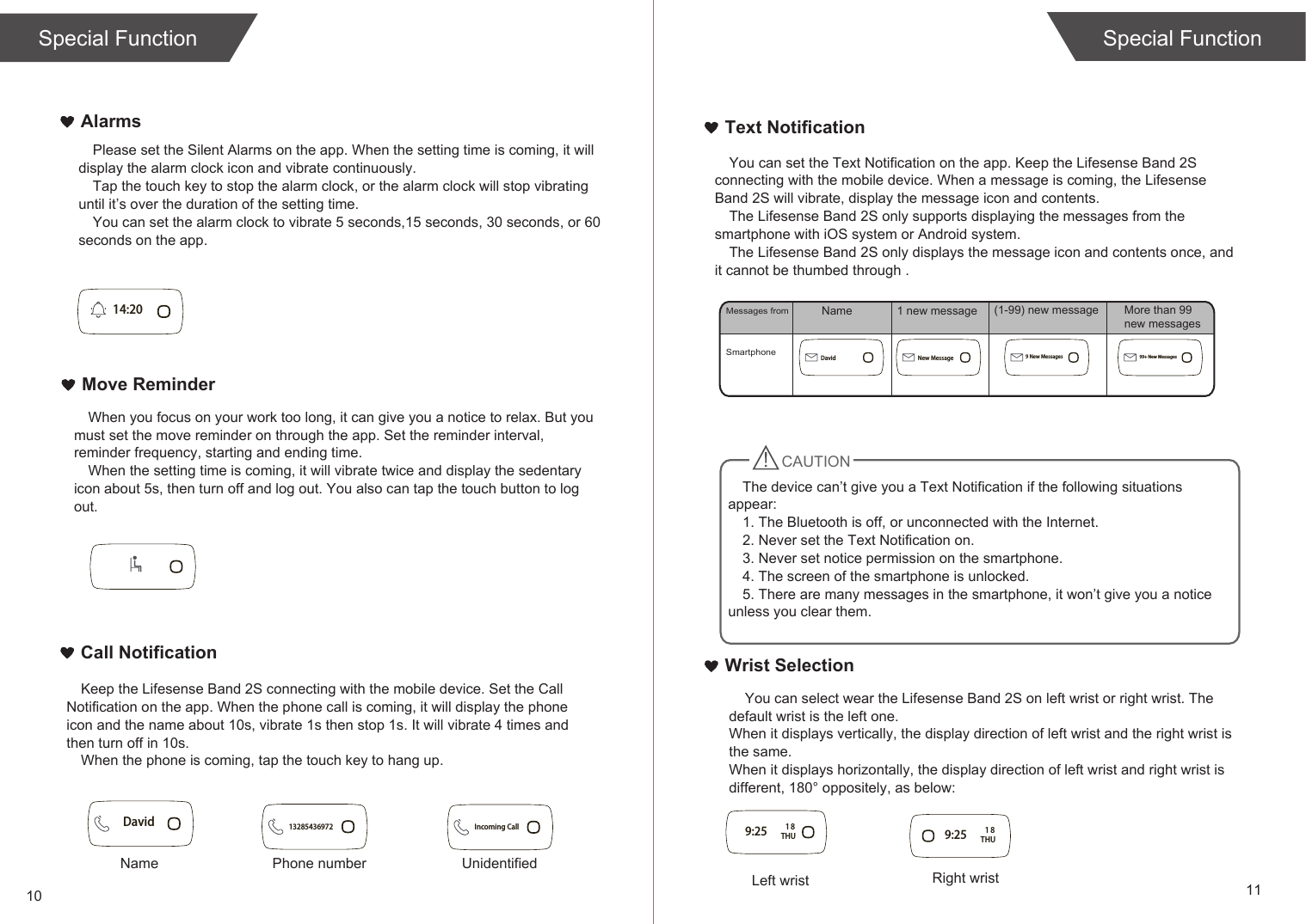10 11Special FunctionText NotificationCall NotificationMove ReminderAlarmsWrist Selection    You can select wear the Lifesense Band 2S on left wrist or right wrist. The default wrist is the left one.When it displays vertically, the display direction of left wrist and the right wrist is the same.When it displays horizontally, the display direction of left wrist and right wrist is different, 180° oppositely, as below:Please set the Silent Alarms on the app. When the setting time is coming, it will display the alarm clock icon and vibrate continuously.Tap the touch key to stop the alarm clock, or the alarm clock will stop vibrating until it’s over the duration of the setting time.You can set the alarm clock to vibrate 5 seconds,15 seconds, 30 seconds, or 60 seconds on the app.When you focus on your work too long, it can give you a notice to relax. But you must set the move reminder on through the app. Set the reminder interval, reminder frequency, starting and ending time.When the setting time is coming, it will vibrate twice and display the sedentary icon about 5s, then turn off and log out. You also can tap the touch button to log out. Keep the Lifesense Band 2S connecting with the mobile device. Set the Call Notification on the app. When the phone call is coming, it will display the phone icon and the name about 10s, vibrate 1s then stop 1s. It will vibrate 4 times and then turn off in 10s.When the phone is coming, tap the touch key to hang up.You can set the Text Notification on the app. Keep the Lifesense Band 2S connecting with the mobile device. When a message is coming, the Lifesense Band 2S will vibrate, display the message icon and contents. The Lifesense Band 2S only supports displaying the messages from the smartphone with iOS system or Android system.The Lifesense Band 2S only displays the message icon and contents once, and it cannot be thumbed through . Special FunctionSmartphoneMessages fromCAUTION14:209:25 THU18Left wrist9:25 THU18Right wristDavid 13285436972 Incoming CallName Phone number UnidentifiedDavid New Message 9 New Messages 99+ New MessagesName 1 new message (1-99) new message More than 99 new messagesThe device can’t give you a Text Notification if the following situations appear:1. The Bluetooth is off, or unconnected with the Internet.2. Never set the Text Notification on.3. Never set notice permission on the smartphone.4. The screen of the smartphone is unlocked.5. There are many messages in the smartphone, it won’t give you a notice unless you clear them.