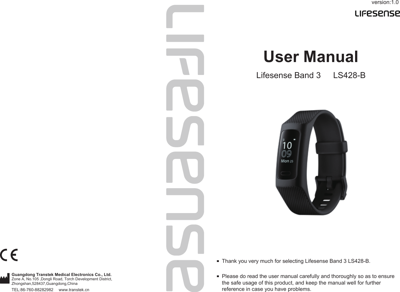 version:1.0TEL:86-760-88282982  www.transtek.cnUser ManualLifesense Band 3 LS428-BPlease do read the user manual carefully and thoroughly so as to ensure the safe usage of this product, and keep the manual well for further reference in case you have problems. Thank you very much for selecting Lifesense Band 3 LS428-B. Guangdong Transtek Medical Electronics Co., Ltd.Zone A, No.105 ,Dongli Road, Torch Development District, Zhongshan,528437,Guangdong,China  