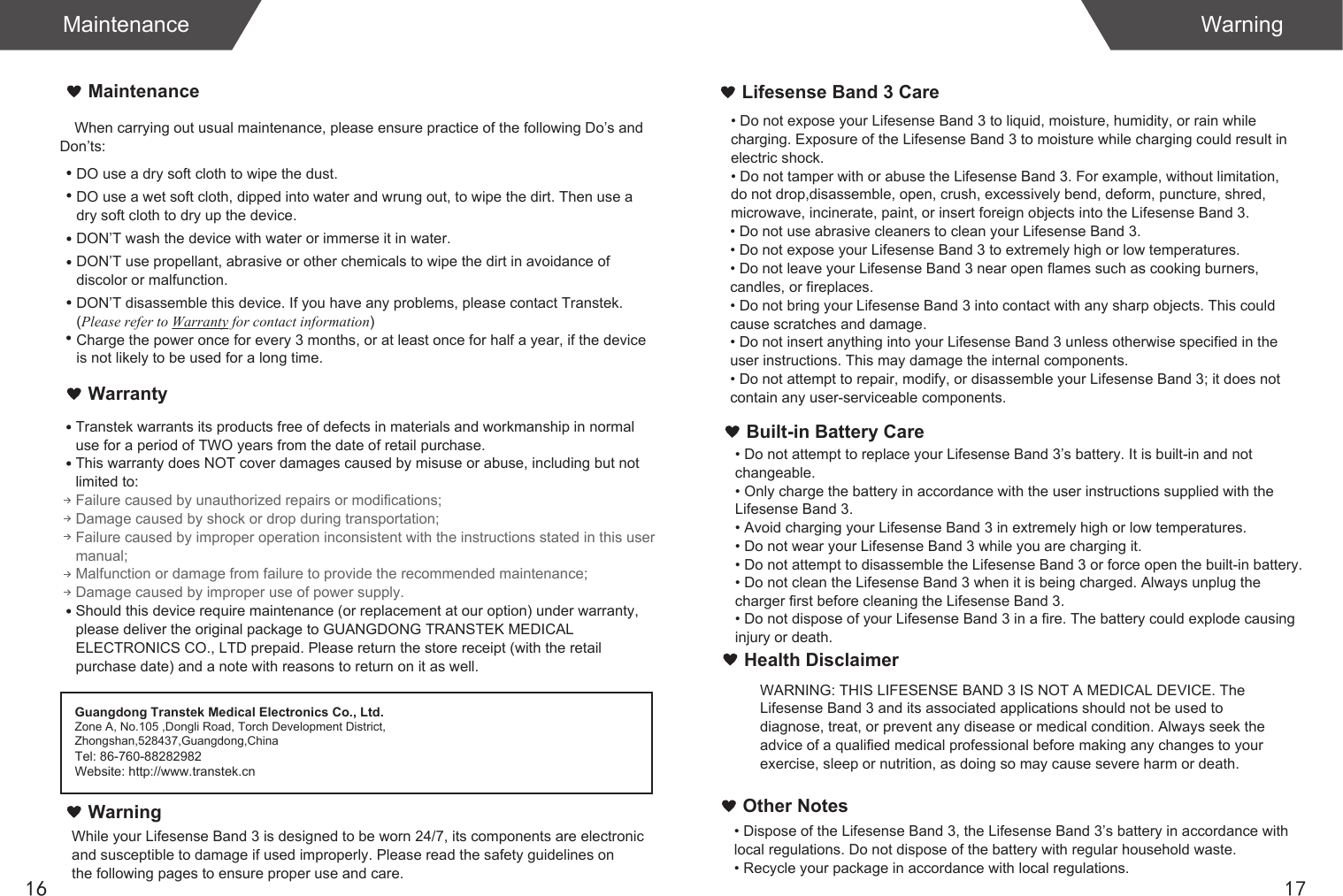 When carrying out usual maintenance, please ensure practice of the following Do’s and Don’ts:Transtek warrants its products free of defects in materials and workmanship in normal use for a period of TWO years from the date of retail purchase.This warranty does NOT cover damages caused by misuse or abuse, including but not limited to: Failure caused by unauthorized repairs or modifications;Damage caused by shock or drop during transportation;Failure caused by improper operation inconsistent with the instructions stated in this user manual;Malfunction or damage from failure to provide the recommended maintenance;Damage caused by improper use of power supply.Should this device require maintenance (or replacement at our option) under warranty, please deliver the original package to GUANGDONG TRANSTEK MEDICAL ELECTRONICS CO., LTD prepaid. Please return the store receipt (with the retail purchase date) and a note with reasons to return on it as well.MaintenanceWarrantyGuangdong Transtek Medical Electronics Co., Ltd.Zone A, No.105 ,Dongli Road, Torch Development District, Zhongshan,528437,Guangdong,ChinaTel: 86-760-88282982Website: http://www.transtek.cn DO use a dry soft cloth to wipe the dust.DO use a wet soft cloth, dipped into water and wrung out, to wipe the dirt. Then use a dry soft cloth to dry up the device.DON’T wash the device with water or immerse it in water.DON’T use propellant, abrasive or other chemicals to wipe the dirt in avoidance of discolor or malfunction.DON’T disassemble this device. If you have any problems, please contact Transtek. (Please refer to Warranty for contact information)Charge the power once for every 3 months, or at least once for half a year, if the device is not likely to be used for a long time.WarningLifesense Band 3 CareBuilt-in Battery Care1716Maintenance WarningWhile your Lifesense Band 3 is designed to be worn 24/7, its components are electronic and susceptible to damage if used improperly. Please read the safety guidelines on the following pages to ensure proper use and care.• Do not expose your Lifesense Band 3 to liquid, moisture, humidity, or rain while charging. Exposure of the Lifesense Band 3 to moisture while charging could result in electric shock.• Do not tamper with or abuse the Lifesense Band 3. For example, without limitation, do not drop,disassemble, open, crush, excessively bend, deform, puncture, shred, microwave, incinerate, paint, or insert foreign objects into the Lifesense Band 3.• Do not use abrasive cleaners to clean your Lifesense Band 3.• Do not expose your Lifesense Band 3 to extremely high or low temperatures.• Do not leave your Lifesense Band 3 near open flames such as cooking burners, candles, or fireplaces.• Do not bring your Lifesense Band 3 into contact with any sharp objects. This could cause scratches and damage.• Do not insert anything into your Lifesense Band 3 unless otherwise specified in the user instructions. This may damage the internal components.• Do not attempt to repair, modify, or disassemble your Lifesense Band 3; it does not contain any user-serviceable components.• Do not attempt to replace your Lifesense Band 3’s battery. It is built-in and not changeable.• Only charge the battery in accordance with the user instructions supplied with the Lifesense Band 3.• Avoid charging your Lifesense Band 3 in extremely high or low temperatures.• Do not wear your Lifesense Band 3 while you are charging it.• Do not attempt to disassemble the Lifesense Band 3 or force open the built-in battery.• Do not clean the Lifesense Band 3 when it is being charged. Always unplug the charger first before cleaning the Lifesense Band 3.• Do not dispose of your Lifesense Band 3 in a fire. The battery could explode causing injury or death.Health DisclaimerWARNING: THIS LIFESENSE BAND 3 IS NOT A MEDICAL DEVICE. The Lifesense Band 3 and its associated applications should not be used to diagnose, treat, or prevent any disease or medical condition. Always seek the advice of a qualified medical professional before making any changes to your exercise, sleep or nutrition, as doing so may cause severe harm or death.• Dispose of the Lifesense Band 3, the Lifesense Band 3’s battery in accordance with local regulations. Do not dispose of the battery with regular household waste.• Recycle your package in accordance with local regulations.Other Notes