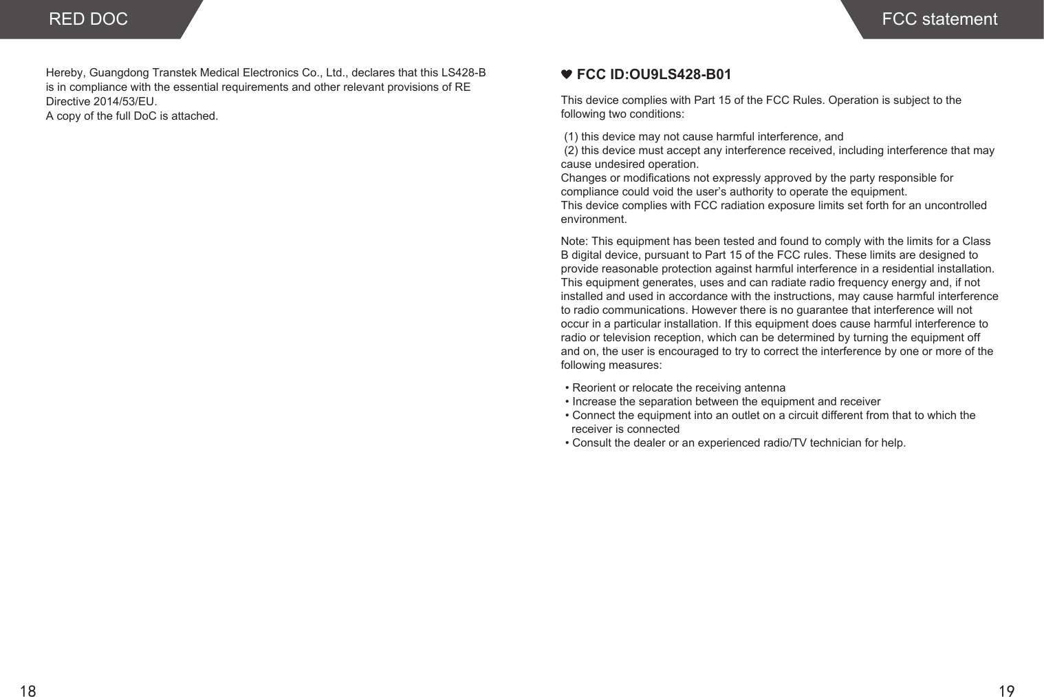 1918RED DOC FCC statementHereby, Guangdong Transtek Medical Electronics Co., Ltd., declares that this LS428-B is in compliance with the essential requirements and other relevant provisions of RE Directive 2014/53/EU. A copy of the full DoC is attached.    FCC ID:OU9LS428-B01This device complies with Part 15 of the FCC Rules. Operation is subject to the following two conditions: (1) this device may not cause harmful interference, and (2) this device must accept any interference received, including interference that may cause undesired operation. Changes or modifications not expressly approved by the party responsible for compliance could void the user’s authority to operate the equipment.This device complies with FCC radiation exposure limits set forth for an uncontrolled environment. Note: This equipment has been tested and found to comply with the limits for a Class B digital device, pursuant to Part 15 of the FCC rules. These limits are designed to provide reasonable protection against harmful interference in a residential installation. This equipment generates, uses and can radiate radio frequency energy and, if not installed and used in accordance with the instructions, may cause harmful interference to radio communications. However there is no guarantee that interference will not occur in a particular installation. If this equipment does cause harmful interference to radio or television reception, which can be determined by turning the equipment off and on, the user is encouraged to try to correct the interference by one or more of the following measures: • Reorient or relocate the receiving antenna • Increase the separation between the equipment and receiver • Connect the equipment into an outlet on a circuit different from that to which the    receiver is connected • Consult the dealer or an experienced radio/TV technician for help.