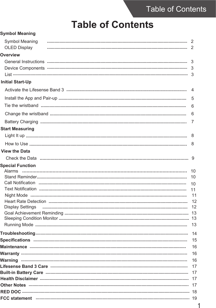 1Table of ContentsTable of ContentsOverviewDevice ComponentsInitial Start-UpGeneral InstructionsInstall the App and Pair-upStart MeasuringLight It up 3368.........................................................................................................................................................................................................................................................................................................................................................................................................................................................................................Tie the wristband5.......................................................................................................Change the wristband 6..............................................................................................................Check the DataSymbol MeaningSymbol Meaning  2.................................................................................................................Activate the Lifesense Band 3 4.....................................................................................................View the Data..............................................................................................................9List 3.............................................................................................................................................Special FunctionAlarms Call NotificationText NotificationStand Reminder...................................................................................................................................................................................................................................................................................................................................................................................................................................................................................10101011OLED Display  2.................................................................................................................Battery Charging ...................................................................................................................... 7How to Use 8...............................................................................................................................Night Mode.........................................................................................................................11Heart Rate Detection ................................................................................................................ 12TroubleshootingSpecificationsMaintenanceWarranty14151616...........................................................................................................................................................................................................................................................................................................................................................................................................................................................................................................................Warning 16......................................................................................................................................Lifesense Band 3 Care 17................................................................................................................Built-in Battery Care 17...................................................................................................................Health Disclaimer 17........................................................................................................................Other Notes 17.................................................................................................................................RED DOC 18.......................................................................................................................................FCC statement 19............................................................................................................................Display Settings ..................................................................................................................... 12Goal Achievement Reminding .................................................................................................... 13Sleeping Condition Monitor ......................................................................................................... 13Running Mode............................................................................................................................13